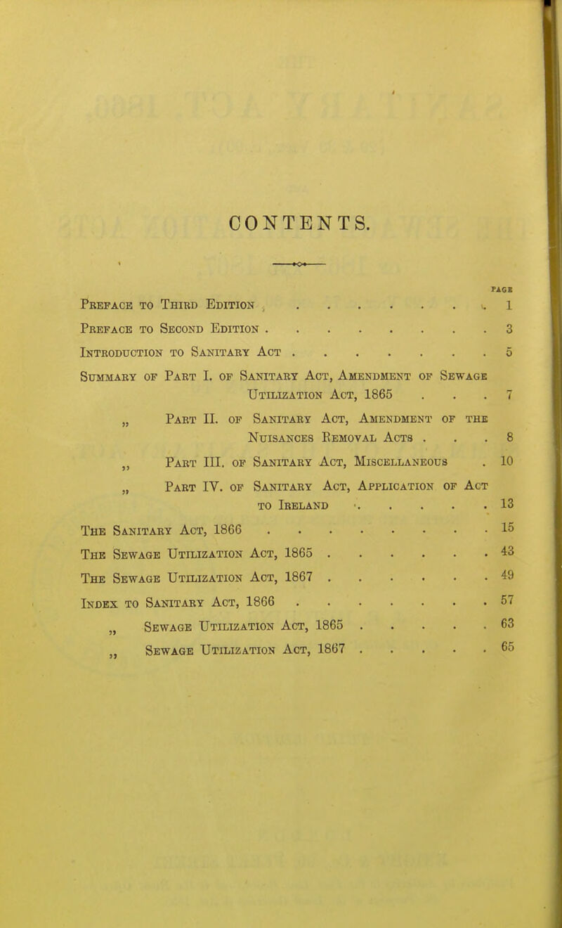 CONTENTS. FAG I Preface to Third Edition , 1 Preface to Second Edition 3 Introduction to Sanitary Act 5 Summary of Part I. of Sanitary Act, Amendment of Sewage Utilization Act, 1865 ... 7 „ Part II. of Sanitary Act, Amendment of the Nuisances Eemoval Acts ... 8 „ Part III. op Sanitary Act, Miscellaneous . 10 „ Part IV. of Sanitary Act, Application of Act TO Ireland ■ 13 The Sanitary Act, 1866 15 The Sewage Utilization Act, 1865 43 The Sewage Utilization Act, 1867 49 Index to Sanitary Act, 1866 57 „ Sewage Utilization Act, 1865 63 Sewage Utilization Act, 1867 65