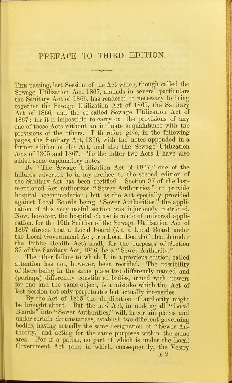 The passing, last Session, of the Act which, though called the Sewage UtiHzation Act, 1867, amends in several particulars the Sanitary Act of 1866, has rendered it necessary to bring together the Sewage Utilization Act of 1865, the Sanitary Act of 1866, and the so-called Sewage Utilization Act of 1867; for it is impossible to carry out the provisions of any one of those Acts without an intimate acquaintance with the provisions of the others. I therefore give, in the following pages, the Sanitary Act, 1866, with the notes appended in a former edition of the Act, and also the Sewage Utilization Acts of 1865 and 1867. To the latter two Acts I have also added some explanatory notes. By  The Sewage Utilization Act of 1867, one^ of the failures adverted to in my preface to the second edition of the Sanitary Act has been rectified. Section 37 of the last- mentioned Act authorizes  Sewer Authorities  to provide hospital accommodation; but as the Act specially provided against Local Boards being  Sewer Authorities, the appli- cation of this very useful section was injuriously restricted. Now, however, the hospital clause is made of universal appli- cation, for the 16th Section of the Sewage Utilization Act of 1867 directs that a Local Board (i.e. a Local Board under the Local Government Act, or a Local Board of Health under the Public Health Act) shall, for the purposes of Section 37 of the Sanitary Act, 1866, be a  Sewer Authority. The other failure to which I, in a previous edition, called attention has not, however, been rectified. The possibility of there being in the same place two differently named and (perhaps) differently constituted bodies, armed with powers for one and the same object, is a mistake which the Act of last Session not only perpetuates but actually intensifies. By the Act of 1865 the duplication of authority might be brought about. But the new Act, in making all  Local Boards  into  Sewer Authorities, will, in certain places and under certain circumstances, establish two different governing bodies, having actually the same designation of  Sewer Au- thority, and acting for the same purposes within the same area. For if a parish, no part of which is under the Local Government Act (and in which, consequently, the Vestry