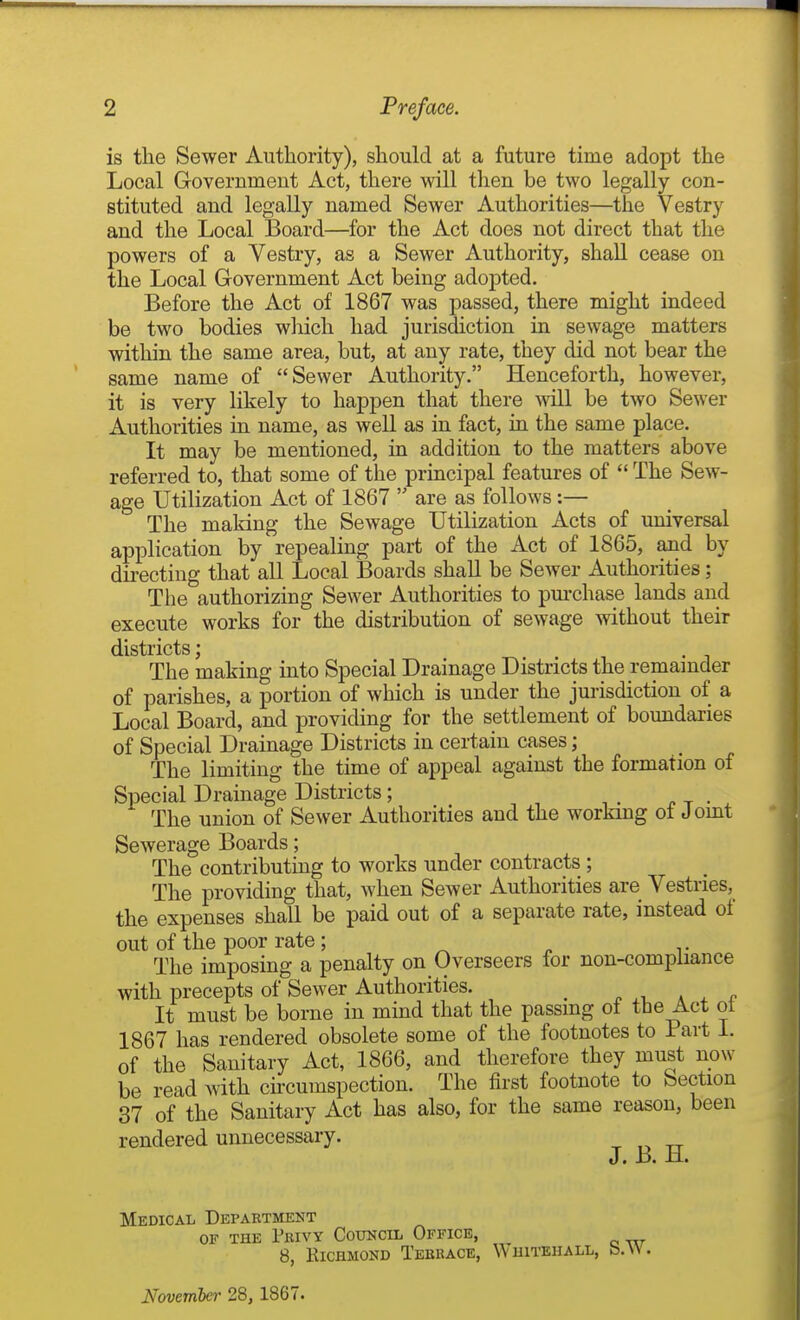 is the Sewer Authority), should at a future time adopt the Local Government Act, there will then be two legally con- stituted and legally named Sewer Authorities—the Vestry and the Local Board—for the Act does not direct that the powers of a Vestry, as a Sewer Authority, shall cease on the Local Government Act being adopted. Before the Act of 1867 was passed, there might indeed be two bodies wliich had jurisdiction in sewage matters within the same area, but, at any rate, they did not bear the same name of Sewer Authority. Henceforth, however, it is very likely to happen that there will be two Sewer Authorities in name, as well as in fact, ia the same place. It may be mentioned, in addition to the matters above referred to, that some of the principal features of  The Sew- age Utilization Act of 1867  are as follows:— The making the Sewage Utilization Acts of universal application by repealing part of the Act of 1865, and by directing that all Local Boards shall be Sewer Authorities; The authorizing Sewer Authorities to pm-chase lands and execute works for the distribution of sewage without their districts' The making into Special Drainage Districts the remainder of parishes, a portion of which is under the jurisdiction of a Local Board, and providing for the settlement of boundaries of Special Drainage Districts in certain cases; The limiting the time of appeal against the formation of Special Drainage Districts; , . i. t • The union of Sewer Authorities and the working ot Jomt Sewerage Boards; The contributing to works under contracts ; The providing that, when Sewer Authorities are Vestries, the expenses shall be paid out of a separate rate, instead of out of the poor rate ; The imposing a penalty on Overseers for non-compliance with precepts of Sewer Authorities. ^ ^ , a ^ f It must be borne in mind that the passmg of the Act ot 1867 has rendered obsolete some of the footnotes to Part 1. of the Sanitary Act, 1866, and therefore they must now be read with chcumspection. The first footnote to Section 37 of the Sanitary Act has also, for the same reason, been rendered unnecessary. t o tt J. B. M. Medical Department OF THE Fbivy Council Office, 8, ElCHMOND TeBKACE, ^\ HITEHALL, fo.VV.