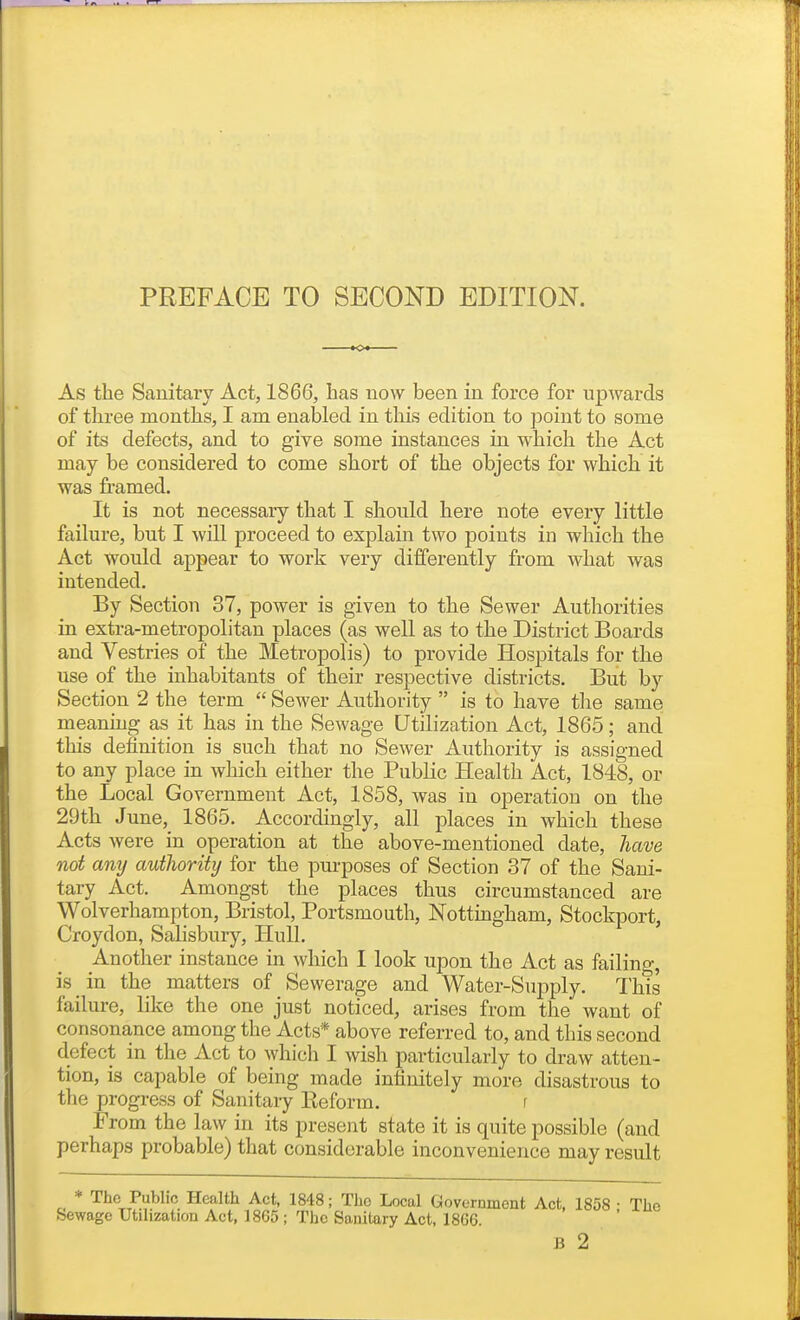 As the Sauitary Act, 1866, has now been in force for upwards of three months, I am enabled in this edition to point to some of its defects, and to give some instances in which the Act may be considered to come short of the objects for which it was framed. It is not necessary that I should here note every little failure, but I will proceed to explain two points in which the Act would appear to work very differently from what was intended. By Section 37, power is given to the Sewer Authorities in extra-metropolitan places (as weU as to the District Boards and Vestries of the Metropolis) to provide Hospitals for the use of the inhabitants of their respective districts. But b}- Section 2 the term  Sewer Authority  is to have the same meaning as it has in the Sewage Utilization Act, 1865; and this definition is such that no Sewer Authority is assigned to any place in which either the Public Health Act, 1848, or the Local Government Act, 1858, was in operation on the 29th June, 1865. Accordingly, all places in which these Acts were in operation at the above-mentioned date, have not any authority for the purposes of Section 37 of the Sani- tary Act. Amongst the places thus circumstanced are Wolverhampton, Bristol, Portsmouth, Nottingham, Stockport, Croydon, Salisbury, Hull. Another instance in which I look upon the Act as failing, is _ in the matters of Sewerage and Water-Supply. This failure, like the one just noticed, arises from the want of consonance among the Acts* above referred to, and this second defect in the Act to which I wish particularly to draw atten- tion, is capable of being made infinitely more disastrous to the progress of Sanitary Ileform. r From the law in its present state it is quite possible (and perhaps probable) that considerable inconvenience may result * The Public Health Act, 1848; The Local Government Act, 1858 • The Sewage Utilization Act, 1865 ; The Sanitary Act, 1866.