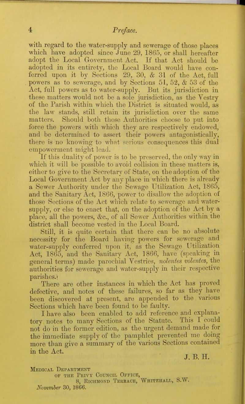 with regard to the water-supply and sewerage of those places which have adopted since June 29, 1865, or shall hereafter adopt the Local Government Act. If that Act should be adopted in its entirety, the Local Board would have con- ferred upon it by Sections 29, 30, & 31 of the Act, full powers as to sewerage, and by Sections 51, 52, & 53 of the Act, full powers as to water-supply. But its jurisdiction in these matters would not be a sole jurisdiction, as the Vestry of the Parish within which the District is situated would, as the law stands, still retain its jurisdiction over the same matters. Should both those Authorities clioose to put into force the powers with which they are respectively endowed, and be determined to assert their powers antagonistically, there is no knowing to what serious consequences this dual empowerment might lead. If this duality of power is to be pi-eserved, the only way in which it will be possible to avoid collision in these matters is, either to give to the Secretary of State, on the adoption of the Local Government Act by any place in which there is already a Sewer Authority under the Sewage Utilization Act, 1865, and the Sanitary Act, 1866, power to disallow the adoption of those Sections of the Act which relate to sewerage and water- supply, or else to enact that, on the adoption of the Act by a place, all the powers, &c., of all Sewer Authorities within the district shall become vested in the Local Board. Still, it is quite certain that there can be no absolute necessity for the Board having powers for sewerage and water-supply conferred upon it, as the Sewage Utilization Act, 1865, and the Sanitary Act, 1866, have (speaking in general terms) made parochial Vestries, nolentes volentes, the authorities for sewerage and water-supply in their respective parishes.' There are other instances in which the Act has proved defective, and notes of these failures, so far as they have been discovered at present, are appended to the various Sections which have been found to be faulty. I have also been enabled to add reference and explana- tory notes to many Sections of the Statute. This I coiild not do in the former edition, as the urgent demand made for the immediate supply of the pamphlet prevented me doing more than give a summary of the various Sections contained in the Act. J. B. 11. Medical Department OF THE Privy CouNciii Office, 8, Richmond Terrace, Whitehall, S.W.