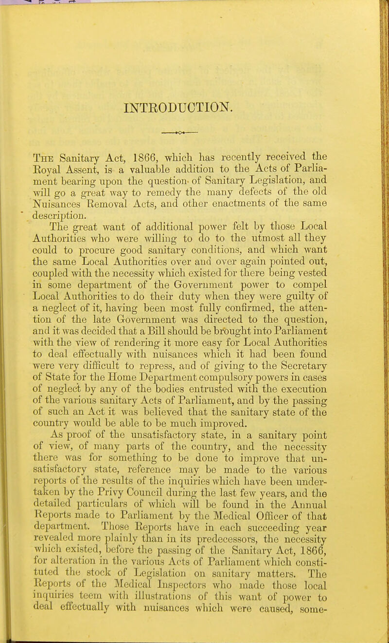 INTRODUCTION. The Sanitary Act, 1866, which has recently received the Eoyal Assent, is a valualjle addition to the Acts of Parlia- ment bearing upon the question- of Sanitary Legislation, and will go a great way to remedy the many defects of the old Nuisances Removal Acts, and other enactments of the same description. The great want of additional power felt by those Local Authorities who were willing to do to the utmost all they could to procure good sanitary conditions, and which want the same Local Authorities over and over again pointed out, coupled with the necessity which existed for there being vested in some department of the Government power to compel Local Authorities to do their duty when they were guilty of a neglect of it, having been most fully confirmed, the atten- tion of the late Government was directed to the question, and it was decided that a Bill should be brought into Parliament with the view of rendering it more easy for Local Authorities to deal effectually with nuisances which it had been found were very difficult to repress, and of giving to the Secretary of State for the Home Department compulsory powers in cases of neglect by any of the bodies entnisted with the execution of the various sanitary Acts of Parliament, and by the passing of such an Act it was believed that the sanitary state of the country would be able to be much imiDroved. As proof of the unsatisfactory state, in a sanitary point of view, of many parts of the country, and the necessity there was for something to be done to improve that un- satisfactory state, reference may be made to the various reports of the results of the inquiries which have been under- taken by the Privy Council during the last few years, and the detailed particulars of which will be found in the Annual Reports made to Parliament by the Medical Officer of that department. Those Reports have in each succeeding year revealed more plainly than in its predecessors, the necessity which existed, before the passing of the Sanitary Act, 1866, for alteration in the various Acts of Parliament which consti- tuted the stock of Legislation on sanitary matters. The Reports of the Medical Insp(jctors who made those local inquiries teem with illustrations of this want of power to deal effectually with nuisances which were caused, some-