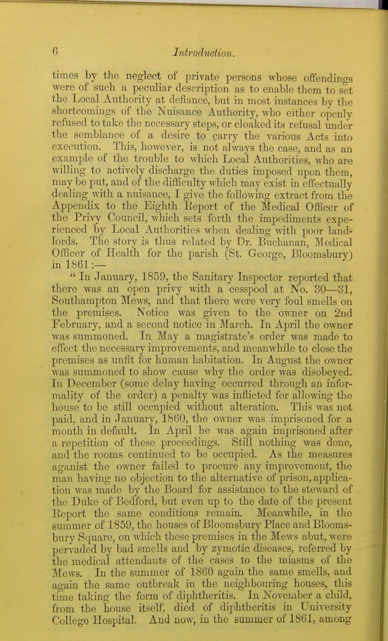 times by the neglect of private persons whose oflfendings were of such a peculiar description as to enable them to set the Local Authority at defiance, but in most instances by the shortcomings of the Nuisance Authority, who either openly refused to take the necessary steps, or cloaked its refusal under the semblance of a desire to parry the various Acts into execution. This, however, is not always the case, and as an example of the trouble to which Local Authorities, who are willing to actively discharge the duties imposed upon them, may be put, and of the difficulty which may exist in effectually dealing with a nuisance, I give the following extract from the Appendix to the Eighth Report of the Medical Officer of the Privy Council, which sets forth the impediments expe- rienced by Local Authorities when dealing with poor land- lords. The story is thus related by Dr. Buchanan, Medical Officer of Health for the parish (St. George, Bloomsbury) in 1861 :—  In January, 1859, the Sanitary Inspector reported that there was an open privy with a cesspool at No. 30—31, Southampton Mews, and that there were very foul smells on the premises. Notice was given to the owner on 2nd February, and a second notice in March. In April the owner was summoned. In May a magistrate's order was made to effect the necessary improvements, and meanwhile to close the premises as unfit for human habitation. In August the owner was summoned to show cause why the order was disobeyed. In December (some delay having occurred through an infor- mality of the order) a penalty was inflicted for allowing the house to be still occupied without alteration. This was not paid, and in January, 1860, the owner was imprisoned for a month in default. In April he was again imprisoned after a repetition of these proceedings. Still nothing was done, and the rooms continued to be occupied. As the measm-es aganist the owner failed to procure any improvement, the man having no objection to the alternative of jsrison, applica- tion was made by the Board for assistance to the steward of the Duke of Bedford, but even up to the date of the present Report the same conditions remain. Meanwhile, in the summer of 1859, the houses of Bloomsbury Place and Blooms- bury Square, on which these premises in the Mews abut, were pervaded by bad smells and by zymotic diseases, referred by the medical attendants of the cases to the miasms of the Mews. In the summer of 1860 again the same smells, and again tlie same outbreak in the neighbouring houses, this time taking the form of diphtheritis. In November a child, from the house itself, died of diphtheritis in University College Hospital. And now, in the summer of 1861, among