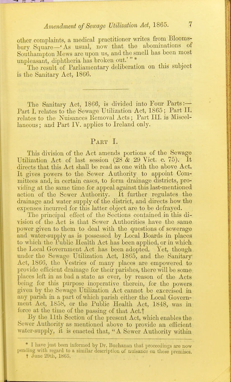 other complaints, a medical practitioner writes from Blooms- bury Square—'As usual, now that the abominations of Southampton Mews are upon us, and the smell has been most unpleasant, diphtheria has broken out.'  * The result of Parliamentary deliberation on this subject is the Sanitary Act, 1866. The Sanitary Act, 1866, is divided into Four Parts:— Part I. relates to the Sewage Utilization Act, 1865; Part II. relates to the Nuisances Kemoval Acts; Part III. is Miscel- laneous ; and Part IV. applies to Ireland only. Part I. This division of the Act amends portions of the Sewage Utilization Act of last session (28 & 29 Vict. c. 75). It directs that tliis Act shall be read as one with the above Act. It gives powers to the Sewer Authority to appoint Com- mittees and, in certain cases, to form drainage districts, pro- viding at the same time for appeal against this last-mentioned action of the Sewer Authority. It further regulates the di-ainage and water supply of the district, and directs how the exj)enses incmTed for this latter object are to be defrayed. The pi'incipal effect of the Sections contained iu this di- vision of the Act is that Sewer Authorities have the same power given to them to deal with the questions of sewerage and water-supply as is possessed by Local Boards in places to which the Public Health Act has been applied, or in which the Local Government Act has been adopted. Yet, though under the Sewage Utilization Act, 1865, and the Sanitary Act, 1866, the Vestries of many places are empowered to provide efficient di-ainage for their parishes, there will be some places left in as bad a state as ever, by reason of the Acts being for this purpose inoperative therein, for the powers given by the Sewage Utilization Act cannot be exercised in any parish in a part of which parish either the Local Govern- ment Act, 1858, or the Public Health Act, 1848, was in force at the time of the passing of that Act.f By the 11th Section of the present Act, which enables the Sewer Authority as mentioned above to provide an eflicient water-supply, it is enacted that,  A Sewer Authority within * I have just been informed by Dr. Buchaniin that proceedings ai-e now pending witli regard to a similar description of nuisance on these iiremises. t June 20th, 1865.