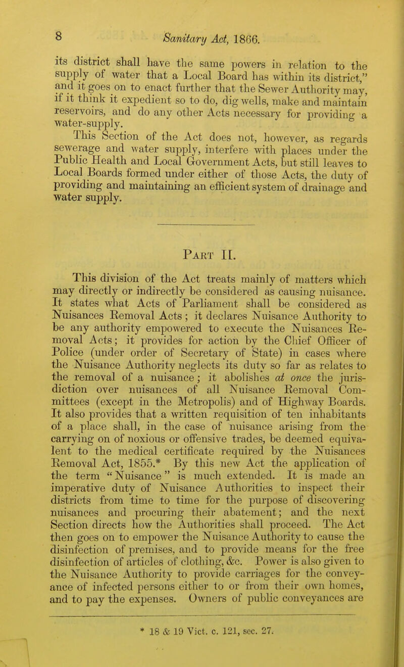 its district shall Lave tlie same powers in relation to the supply of water that a Local Board has within its district, and It goes on to enact further that the Sewer Authority may, if it think it expedient so to do, dig wells, make and maintain reservoirs, and do any other Acts necessaiy for providing a water-supply. This Section of the Act does not, however, as regards sewerage and water supply, interfere mth places under the Public Health and Local Government Acts, but still leaves to Local Boards formed under either of those Acts, the duty of providing and maintaining an efficient system of drainage and water supply. Part K. This division of the Act treats mainly of matters which may directly or indirectly be considered as causing nuisance. It states what Acts of Parliament shall be considered as Nuisances Removal Acts ; it declares Nuisance Authority to be any authority empowered to execute the Nuisances Re- moval Acts; it provides for action by the Chief Officer of Police (under order of Secretary of State) in cases where the Nuisance Authority neglects its duty so far as relates to the removal of a nuisance; it abolishes at once the juris- diction over nuisances of all Nuisance Removal Com- mittees (except in the Metropolis) and of Highway Boards. It also provides that a written requisition of ten inhabitants of a place shall, in the case of nuisance arising from the carrying on of noxious or offensive trades, be deemed equiva- lent to the medical certificate required by the Nuisances Removal Act, 1855.* By this new Act the application of the term  Nuisance is much extended. It is made an imperative duty of Nuisance Authorities to inspect theii- districts from time to time for the purpose of discovering nuisances and procuring their abatement; and the next Section directs how the Authorities shall proceed. The Act then goes on to empower the Nuisance Authority to cause the disinfection of premises, and to provide means for the free disinfection of articles of clothing, &c. Power is also given to the Nuisance Authority to provide carriages for the convey- ance of infected persons either to or from their own homes, and to pay the expenses. Owners of public conveyances are