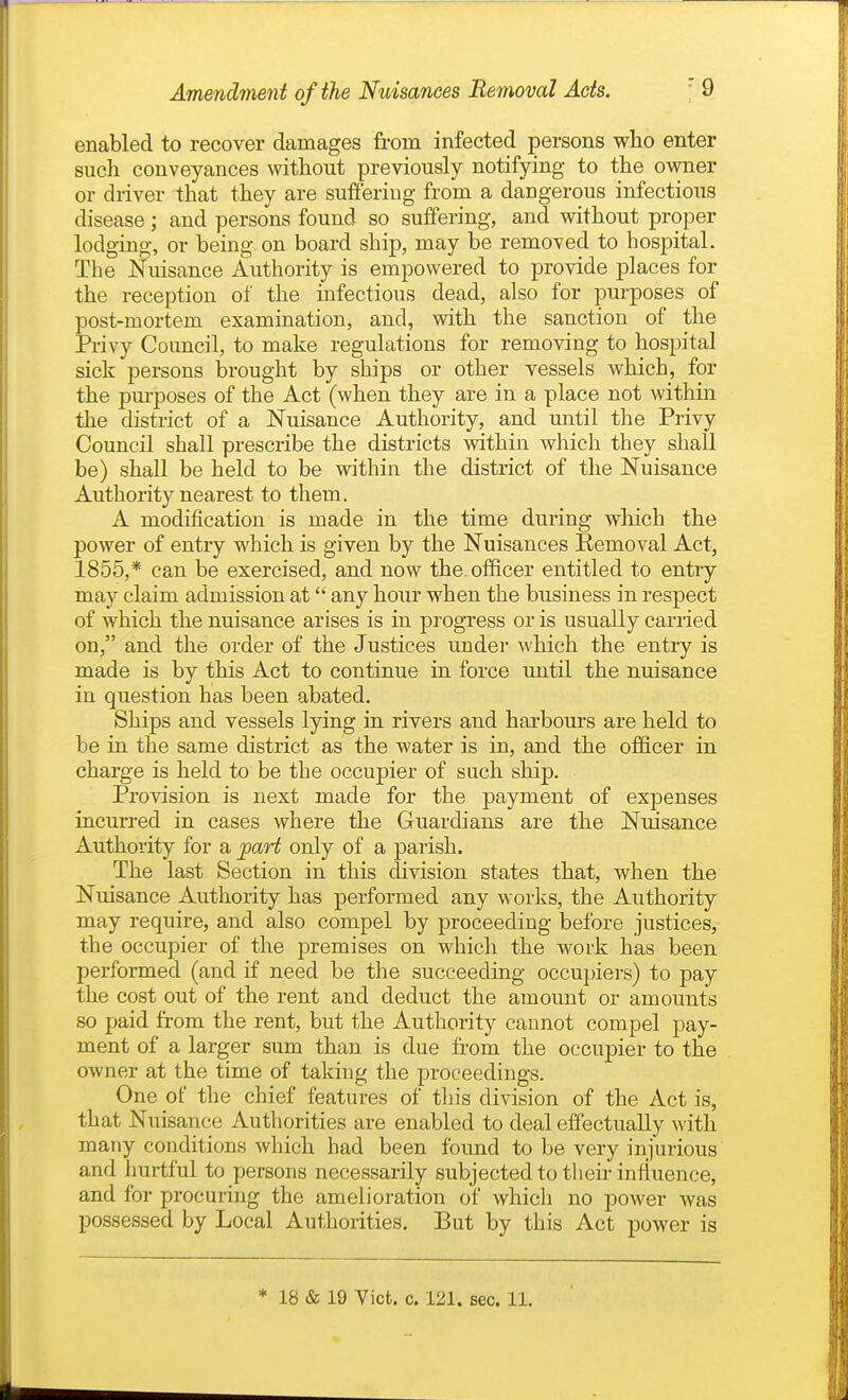 enabled to recover damages from infected persons who enter such conveyances without previously notifying to the owner or driver that they are suffering from a dangerous infectious disease ; and persons found so suffering, and without proper lodging, or being on board ship, may be removed to hospital. The Nuisance Authority is empowered to provide j)laces for the reception of the infectious dead, also for purposes of post-mortem examination, and, with the sanction of the Privy Council, to make regulations for removing to hospital sick persons brought by ships or other vessels which, for the pm-poses of the Act (when they are in a place not within the district of a Nuisance Authority, and until the Privy Council shall prescribe the districts within which they shall be) shall be held to be within the district of the Nuisance Authority nearest to them. A modification is made in the time during which the power of entry which is given by the Nuisances Removal Act, 1855,* can be exercised, and now the officer entitled to entry may claim admission at any hour when the business in respect of which the nuisance arises is in progress or is usually carried on, and the order of the Justices under which the entry is made is by this Act to continue in force until the nuisance in question has been abated. Ships and vessels lying in rivers and harbours are held to be in the same district as the water is in, and the officer in charge is held to be the occupier of such ship. Provision is next made for the payment of expenses incurred in cases where the Gruardians are the Nuisance Authority for a part only of a parish. The last Section in this division states that, when the Nuisance Authority has performed any works, the Authority may require, and also compel by proceeding before justices, the occupier of the premises on which the work has been performed (and if need be the succeeding occupiers) to pay the cost out of the rent and deduct the amount or amounts so paid from the rent, but the Authority cannot compel pay- ment of a larger sum than is due from the occupier to the owner at the time of taking the proceedings. One of the chief features of this division of the Act is, that Nuisance Authorities are enabled to deal effectually with many conditions which had been found to be very injurious and hurtful to persons necessarily subjected to their influence, and for procuring the amelioration of which no power was possessed by Local Authorities. But by this Act power is