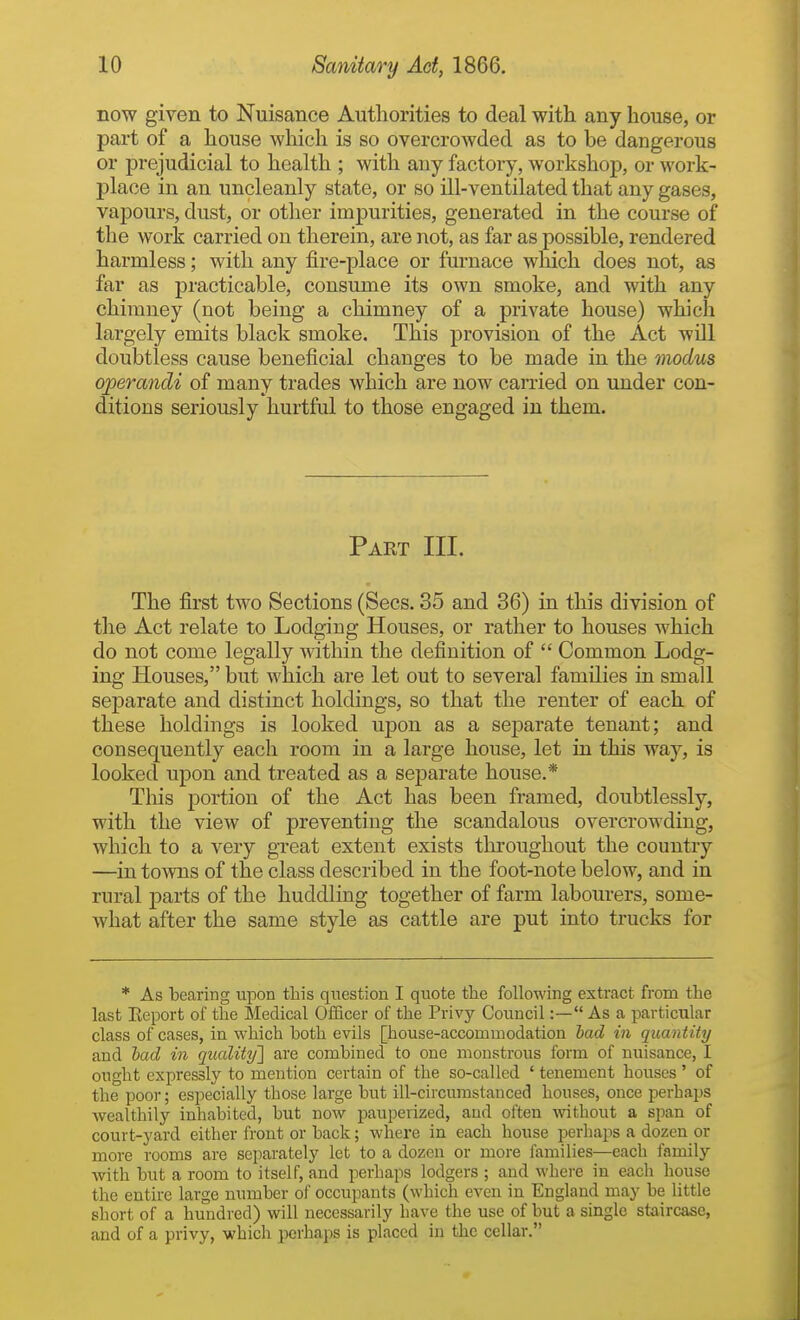 now given to Nuisance Authorities to deal with any house, or part of a house which is so overcrowded as to be dangerous or prejudicial to health ; with any factory, workshop, or work- place in an uncleanly state, or so HI-ventilated that any gases, vapours, dust, or other impurities, generated in the course of the work carried on therein, are not, as far as possible, rendered harmless; with any fire-place or furnace which does not, as far as practicable, consume its own smoke, and with any chimney (not being a chimney of a private house) which largely emits black smoke. This provision of the Act will doubtless cause beneficial changes to be made in the modus operandi of many trades which are now carried on under con- ditions seriously hurtful to those engaged in them. Part III. The first two Sections (Sees. 35 and 36) in this division of the Act relate to Lodging Houses, or rather to houses which do not come legally within the definition of  Common Lodg- ing Houses, but which are let out to several families in small separate and distinct holdings, so that the renter of each of these holdings is looked upon as a separate tenant; and consequently each room in a large house, let iu this way, is looked upon and treated as a separate house.* This portion of the Act has been framed, doubtlessly, with the view of preventing the scandalous overcrowding, which to a very great extent exists throughout the country —in towns of the class described in the foot-note below, and in rural parts of the huddling together of farm labourers, some- what after the same style as cattle are put into trucks for * As bearing upon this qiiestion I quote the following extract from the last Eeport of the Medical OiScer of the Privy Council:— As a particular class of cases, in which both evils [house-accommodation had in quantity and had in quality'] are combined to one monstrous form of nuisance, I ought expressly to mention certain of the so-called ' tenement houses ' of the poor; especially those large but ill-circumstanced houses, once perhaps wealthily inhabited, but now pauperized, and often without a span of court-yard either front or back; where in each house perhaps a dozen or more rooms are separately let to a dozen or more families—each family with but a room to itself, and perhaps lodgers ; and where in each house the entire large number of occupants (which even in England may be little short of a hundred) will necessarily have the use of but a single staircase, and of a privy, which perhaps is placed iu the cellar.