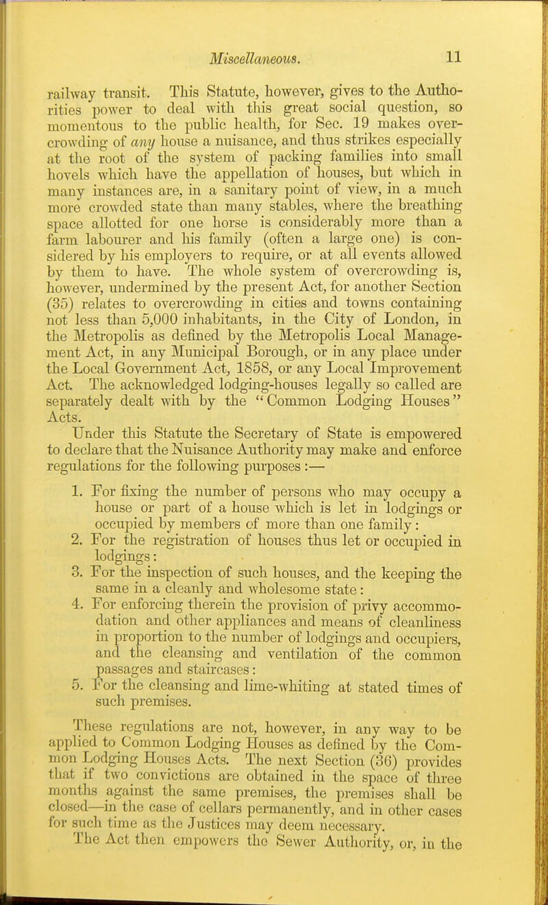 railway transit. This Statute, however, gives to the Autho- rities power to deal with this great social question, so momentous to the public health, for Sec. 19 makes over- crowding of Miy house a nuisance, and thus strikes especially at the root of the system of packing families into small hovels which have the appellation of houses, but which in many instances are, in a sanitary point of view, in a much more crowded state than many stables, where the breathing space allotted for one horse is considerably more than a farm labourer and liis family (often a large one) is con- sidered by his employers to require, or at all events allowed by them to have. The whole system of overcrowding is, however, undermined by the present Act, for another Section (35) relates to overcrowding in cities and towns containing not less than 5,000 inhabitants, in the City of London, in the Metropolis as defined by the Metropolis Local Manage- ment Act, in any Municipal Borough, or in any place under the Local Glovernment Act, 1858, or any Local Improvement Act. The acknowledged lodging-houses legally so called are separately dealt with by the Common Lodging Houses Acts. Under this Statute the Secretary of State is empowered to declare that the Nuisance Authority may make and enforce regulations for the following purposes :— 1. For fixing the number of j)ersons who may occupy a house or part of a house which is let in lodgings or occujDied by members of more than one family: 2. For the registration of houses thus let or occupied in lodgings: 3. For the inspection of such houses, and the keeping the same in a cleanly and wholesome state: 4. For enforcing therein the provision of privy accommo- dation and other appliances and means of cleanliness in proportion to the number of lodgings and occupiers, and the cleansing and ventilation of the common passages and staircases: 5. For the cleansing and lime-Avhiting at stated times of such premises. These regulations are not, however, in any way to be applied to Common Lodging Houses as defined by the Com- mon Lodging Houses Acts. The next Section (36) provides that if two convictions are obtained in the space of three montlis against the same premises, the premises shall be closed—in the case of cellars permanently, and in other cases for such time as the Justices may deem necessary. The Act then empowers the Sewer Authority, or, in the