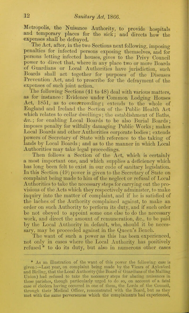 Metropolis, the Nuisance Authority, to provide hospitals and temporary places for the sick; and directs how the expenses shall be defrayed. The Act, after, in the two Sections next following, imposing penalties for infected persons exposing themselves, and for persons letting infected houses, gives to the Privy Council power to direct that, where in any place two or more Boards of Guardians or Local Authorities have jurisdiction, such Boards shall act together for purposes of the Diseases Prevention Act, and to prescribe for the defrayment of the expenses of such joint action. The following Sections (41 to 48) deal with various matters, as for instance: Evidence under Common Lodging Houses Act, 1851, as to overcrowding; extends to the whole of England and Ireland the Section of the Public Health Act which relates to cellar dwellings; the establishment of Baths, &c.; for enabling Local Boards to be also Burial Boards; imposes penalty for wilfully damaging Public Works; makes Local Boards and other Authorities corporate bodies; extends powers of Secretary of State with reference to the taking of lands by Local Boards; and as to the manner in which Local Authorities may take legal proceedings. Then follows a Section of the Act, which is certainly a most important one, and which supplies a deficiency which has long been felt to exist in our code of sanitary legislation. In this Section (49) power is given to the Secretary of State on complaint being made to him of the neglect or refusal of Local Authorities to take the necessary steps for carrying out the pro- visions of the Acts which they respectively administer, to make inquiry into the matter of complaint, and if he is satisfied of the laches of the Authority complained against, to make an order on such Authority to perform its duty, and if such order be not obeyed to appoint some one else to do the necessary work, and direct the amount of remuneration, &c., to be paid by the Local Authority in default, who, should it be neces- sary, may be proceeded against in the Queen's Bench. The want of such a power as this lias been experienced, not only in cases where the Local Authority has positively refused * to do its duty, but also in numerous other cases * As an illustration of the want of this jiower the following case is given :^Last year, on complaint being made by the Vicars of Aylosford and Birilns;, tliat tlie Local Authority (the Board of Guardians of the Mailing Union) had refused to take the necessary steps for abating nuisances in those parishes, though particularly urged lo do so, on account of a fatal case of cholera having occurred in one of them, the Lords of the Council, through their Medical Officer, remonstrated with the Board, but as they met with tlio same perverseuess which the complainants had experienced,