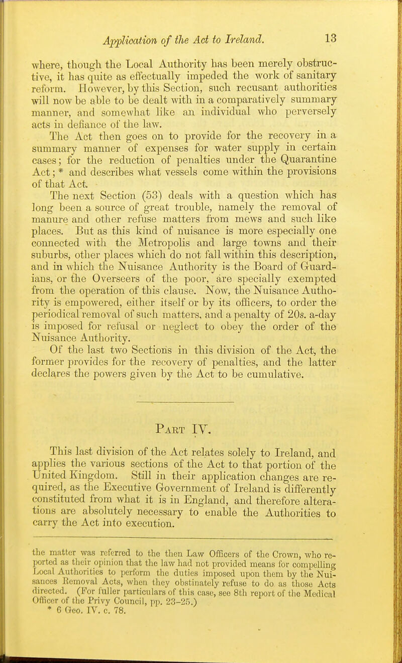 Application of the Ad to Ireland. where, though the Local Authority has been merely obstruc- tive, it has quite as effectually impeded the work of sanitary reform. However, by this Section, such recusant authorities will now be able to be dealt with in a comparatively summary manner, and somewhat like an individual who perversely acts m defiance of the law. The Act then goes on to provide for the recovery in a summary manner of expenses for water supply in certain cases; for the reduction of penalties under the Quarantine Act; * and describes what vessels come within the provisions of that Act The next Section (53) deals with a question which has long been a source of great trouble, namely the removal of manure and other refuse matters from mews and such like places. But as this kind of nuisance is more especially one connected with the Metropolis and large towns and their suburbs, other places which do not fall within this description, and in which the Nuisance Authority is the Board of Guard- ians, or the Overseers of the poor, are specially exempted from the operation of this clause. Now, the Nuisance Autho- rity is empowered, either itself or by its officers, to order the periodical removal of such matters, and a penalty of 20s. a-day is imposed for refusal or neglect to obey tlie order of the Nuisance Authority. Of the last two Sections in this division of the Act, the former provides for the recovery of penalties, and the latter declares the powers given by the Act to be cumulative. Part IY. This last division of the Act relates solely to Ireland, and applies the various sections of the Act to that portion of the United Kingdom. Still in their aj)plication changes are re- quired, as the Executive Government of Ireland is differently constituted from what it is in England, and therefore altera- tions are absolutely necessary to enable the Authorities to carry the Act into execution. the matter was referred to the then Law OiBficers of the Crown, who re- ported as their opinion that the law had not provided means for compelling Local Authorities to perform the duties imposed upon them by tlie Nui- sances Removal Acts, when Ihey obstinately refuse to do as those Acts directed. (For fuller particulars of this case, see 8th report of the Medical Officer of the Privy Council, pi). 23-25.) * 6 Geo. IV. c. 78.