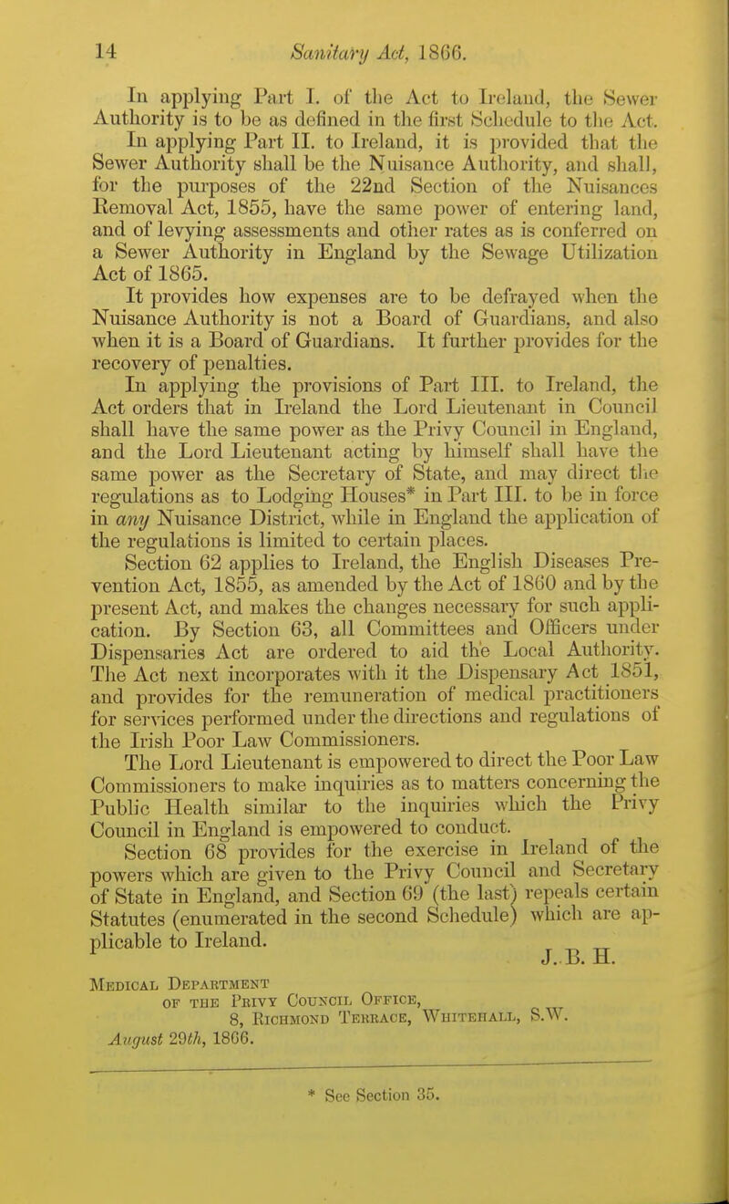 In applying Part I. of the Act to Ireland, the Sewer Authority is to be as defined in the first Schedule to the Act. In applying Part II. to Ireland, it is provided that the Sewer Authority shall be the Nuisance Authority, and shall, for the purposes of the 22nd Section of the Nuisances Removal Act, 1855, have the same power of entering land, and of levying assessments and other rates as is conferred on a Sewer Authority in England by the Sewage Utilization Act of 1865. It provides how expenses are to be defrayed when the Nuisance Authority is not a Board of Guardians, and also when it is a Board of Guardians. It further jarovides for the recovery of penalties. In applying the provisions of Part III. to Ireland, the Act orders that in L-eland the Lord Lieutenant in Council shall have the same power as the Privy Council in England, and the Lord Lieutenant acting by himself shall have the same power as the Secretary of State, and may direct tlie regulations as to Lodging Houses* in Part III. to be in force in amj Nuisance District, while in England the apph cation of the regulations is limited to certain places. Section 62 applies to Ireland, the English Diseases Pre- vention Act, 1855, as amended by the Act of 1860 and by the present Act, and makes the changes necessary for such appli- cation. By Section 63, all Committees and Officers under Dispensaries Act are ordered to aid the Local Authority, The Act next incorporates with it the Dispensary Act 1851, and provides for the remuneration of medical practitioners for services performed under the directions and regulations of the Irish Poor Law Commissioners. The liord Lieutenant is empowered to direct the Poor Law Commissioners to make inquiries as to matters concerning the Public Health similar to the inquiries which the Privy Council in England is empowered to conduct. Section 68 provides for the exercise in Ireland of the powers which are given to the Privy Council and Secretary of State in England, and Section 69 (the lasf i repeals certam Statutes (enumerated in the second Schedule) which are ap- plicable to Ireland. _ _ ^ J. B. H. Medical Department OF THE Privy Council Office, 8, Richmond Terrace, Whitehall, S.W. August 2dth, 18C6. * See Section 35.