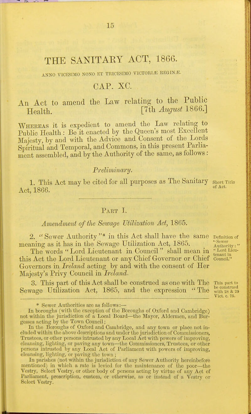 THE SANITARY ACT, 1866. ANNO VICESIMO NONO ET TRICESIMO VIGTORI^E REGIN^. CAP. XC. An Act to amend the Law relating to the Public Health. [7th August 1866.] Wheeeas it is expedient to amend the Law relating to Public Health : Be it enacted by the Queen's most Excellent Majesty, by and with the Advice and Consent of the Lords Spiritual and Temporal, and Commons, in this present Parlia- ment assembled, and by the Authority of the same, as follows : Preliminary. 1 This Act may be cited for all purposes as The Sanitary short xitio Act, 1866. Paet I. Amendment of the Sewage Utilization Act, 1865. 2.  Sewer Authority * in this Act shall have the same Definition of meaning as it has in the Sewage Utilization Act, 1865. Authority: - The words Lord Lieutenant in Council shall mean in l^^^^]^'^^' this Act the Lord Lieutenant or any Chief Governor or Chief counciL Governors in Ireland acting by and with the consent of Her Majesty's Privy Council in Ireland. 3. This part of this Act shall be construed as one with The Tiiis part to Sewage Utilization Act, 1865, and the expression  The wuh°28 &29 Vict. c. 75. * Sewer Authorities are as follows:— In boroughs (with the exception of the Boroughs of Oxford and Cambridge) not within the jurisdiction of a Local Board—the Mayor, Aldermen, and Bur- gesses acting by the Town Council; In the Boroughs of Oxford and Cambridge, and any town or place not in- cluded within the above descriptions and under the jurisdiction of Commissioners, Trustees, or other persons intrusted by any Local Act with powers of improving, cleansing, lighting, or paving any town—the Commissioners, Trustees, or other persons intrusted by any Local Act of Parliament witli powers of improving, cleansing, lighting, or paving the town ; In parishes (not within the jurisdiction of any Sewer Autliority hereinbefore mentioned) in which a rate is levied for the maintenance of tlie poor—the Vestry, Select Vestry, or other body of persons acting by virtue of any Act of Parliament, prescription, custom, or otlierwise, as or instead of a Vestry or Select Vastry.