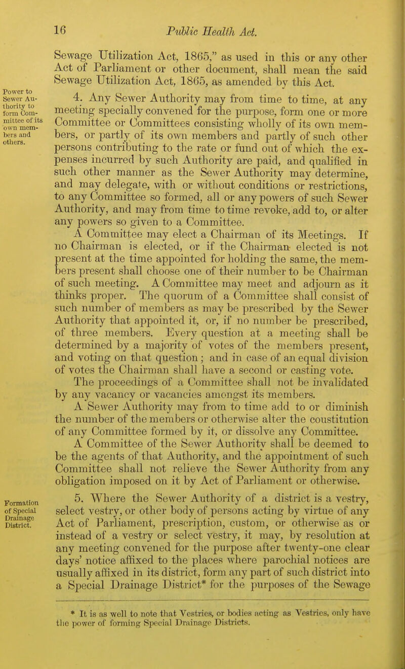 Sewage Utilization Act, 1865, as used in this or any other Act of Parliament or other document, shall mean the said Sewage Utilization Act, 1865, as amended by this Act, 4. Any Sewer Authority may from time to time, at any meeting specially convened for the purpose, form one or more Committee or Committees consisting wholly of its own mem- bers, or partly of its own members and partly of such other persons contributing to the rate or fund out of which the ex- penses incurred by such Authority are paid, and qualified in such other manner as the Sewer Authority may determine, and may delegate, with or without conditions or restrictions, to any Committee so formed, all or any powers of such Sewer Authority, and may from time to time revoke, add to, or alter any powers so given to a Committee. A Committee may elect a Chairman of its Meetings. If no Chairman is elected, or if the Chairman- elected is not present at the time appointed for holding the same, the mem- bers present shall choose one of their number to be Chairman of such meeting. A Committee may meet and adjom-n as it thinks proper. The quorum of a Committee shall consist of such number of members as may be prescribed by the Sewer Authority that appointed it, or, if no number be prescribed, of three members. Every question at a meeting shall be determined by a majority of votes of the members present, and voting on that question; and in case of an equal division of votes the Chairman shall have a second or casting vote. The proceedings of a Committee shall not be invahdated by any vacancy or vacancies amongst its members. A Sewer Authority may from to time add to or diminish the number of the members or otherwise alter the constitution of any Committee formed by it, or dissolve any Committee. A Committee of the Sewer Authority shall be deemed to be the agents of that Authority, and the appointment of such Committee shall not relieve the Sewer Authority fi'om any obligation imposed on it by Act of Parliament or otherwise. 5. Where the Sewer Authority of a district is a vestry, select vestry, or other body of persons acting by virtue of any Act of Parliament, prescription, custom, or otherwise as or instead of a vestiy or select vestry, it may, by resolution at any meeting convened for the purpose after twenty-one clear days' notice affixed to the places where parochial notices are usually affixed in its district, form any part of such district into a Special Drainage District* for the purposes of the Sewage * It is as well to note that Vestries, or bodies acting as Vestries, only have tlie power of forming SiJocial Drainage Distiicts.