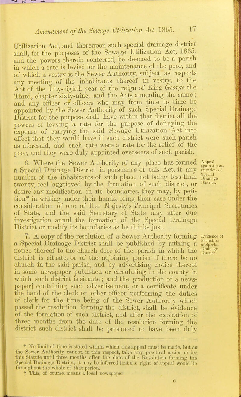 Utilization Act, and thereupon such special drainage district shall, for the purposes of the Sewage Utilization Act, 1865, and the powers therein conferred, be deemed to be a parish in which a rate is levied for the maintenance of the poor, and of which a vestry is the Sewer Authority, subject, as respects any meeting of the inhabitants thereof in vestry, to the Act of the fifty-eighth year of the reign of King George the Third, chapter sixty-nine, and the Acts amending the_ same; and any officer or officers who may from time to time be appointed by the Sewer Authority of such Special Drainage District for the purpose shall have within that district all the powers of levying a rate for the purpose of defraying the expense of carryiug the said Sewage Utilization Act into effect that they would have if such district were such parish as aforesaid, and such rate were a rate for the relief of the poor, and they were duly appointed overseers of such parish. 6. TSHiere the Sewer Authority of any place has formed a Special Drainage District in pursuance of this Act, if any number of the inhabitants of such place, not being less than twenty, feel aggrieved by the formation of such district, or desire any modification in its boundaries, they may, by peti- tion* in writing under their hands, bring their case under the consideration of one of Her Majesty's Principal Secretaries of State, and the said Secretary of State may after due investigation annul the formation of the Special Drainage District or modify its boundaries as he thinks just. 7. A copy of the resolution of a Sewer Authority forming a Special Drainage District shall be published by affixing a notice thereof to the church door of the parish in which the district is situate, or of the adjoining parish if there be no church in the said parish, and by advertising notice thereof in some newspaper published or circulating in the county in which such district is situate; and the production of a news- paperf containing such advertisement, or a certificate under the hand of the clerk or other officer performing the duties of clerk for the time being of the Sewer Authority which passed the resolution forming the district, shall be evidence of the formation of such district, and after the expiration of three months from the date of the resolution forming the district such district shall be presumed to have been duly Appeal against CoU- stiiutioii ul' Special Drainage District Evidence of formation of Special Drainage District. * No limit of time is stated withiu which tliis appeal must be maile, but ns the Sewer Authority cannot, in thi» rcHpect, take any practical action under this Statute until three months after the date of the Resolution foi-ming the Special Drainage District, it may be inferred tiiat tlie right of appeal would lie throughout the whole of tiiat period. t This, of course, means u local newspaper. C
