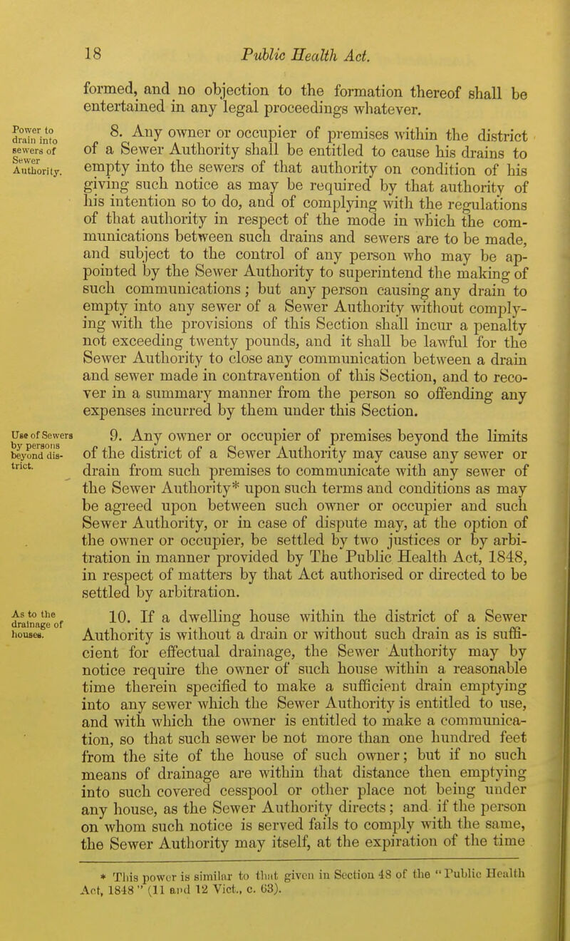 formed, and no objection to the formation thereof shall be entertained in any legal proceedings whatever. 8. Any owner or occupier of premises within the district of a Sewer Authority shall be entitled to cause his drains to empty into the sewers of that authority on condition of his giving such notice as may be required by that authoritv of his intention so to do, and of complying with the regulations of that authority in respect of the mode in which the com- munications between such drains and sewers are to be made, and subject to the control of any person who may be ap- pointed by the Sewer Authority to superintend the making of such communications; but any person causing any drain to empty into any sewer of a Sewer Authority without comply- ing with the provisions of this Section shall incur a penalty not exceeding twenty pounds, and it shall be lawful for the Sewer Authority to close any communication between a drain and sewer made in contravention of this Section, and to reco- ver in a summary manner from the person so offending any expenses incurred by them under this Section. Us* of Sewers 9, Any owucr or occupier of premises beyond the limits beyond dis- of the district of a Sewer Authority may cause any sewer or drain from such premises to communicate with any sewer of the Sewer Authority* upon such terms and conditions as may be agreed upon between such owner or occupier and such Sewer Authority, or in case of dispute may, at the option of the owner or occupier, be settled by two justices or by arbi- tration in manner provided by The Public Health Act, 1848, in respect of matters by that Act autliorised or directed to be settled by arbitration. As to the iQ jf a dwelling house within the district of a Sewer drainage of ii- • rr> houses. Authority is without a drain or without such drain as is sutli- cient for effectual drainage, the Sewer Authority may by notice require the owner of such house within a reasonable time therein specified to make a sufficient drain emptying into any sewer which the Sewer Authoi'ity is entitled to use, and with which the owner is entitled to make a communica- tion, so that such sewer be not more than one hundred feet from the site of the house of such owner; but if no such means of drainage are within that distance then emptying into such covered cesspool or otlier place not being under any house, as the Sewer Authority directs; and if the person on whom such notice is served fails to comply with the same, the Sewer Authority may itself, at the expiration of the time * Tliis power is similar to thiit given iu Section 48 of (he Tublic Health Act, 1848 (11 and 12 Vict., c. 63). Power to drain into sewers of Sewer Authority.