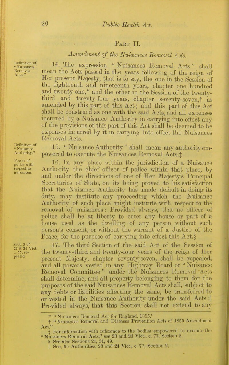 Definition of Nuisances Removal Acts. Definition of Nuisance Authority. Power of police with respect to nuisances. Sect. 3 of 23 & 24 Vict, c. 77, re- pealed. Part IL Amendment of the Nuisances Removal Acts. 14. The expression Nuisances Eemoval Acts shall mean the Acts passed in the years following of the reign of Her present Majesty, that is to say, the one in the Session of the eighteenth and nineteenth years, chapter one hundred and twenty-one,* and the other in the Session of the twenty- third and twenty-four years, chapter seventy-seven,t as amended by this part of this Act; and this part of this Act shall be construed as one with the said Acts, and all expenses incurred by a Nuisance Authority in carrying into effect any of the provisions of this part of this Act shall be deemed to be expenses incurred by it in carrying into effect the Nuisances Eemoval Acts. 15. Nuisance Authority shall mean any authority em- powered to execute the Nuisances Removal Acts.| 16. In any place within the jurisdiction of a Nuisance Authority the chief officer of police within that place, by and under the directions of one of Her Majesty's Principal Secretaries of State, on its being proved to his satisfaction that the Nuisance Authority has made default in doing its duty, may institute any proceeding which the Nuisance Authority of such place niight institute with respect to the removal of nuisances: Provided always, that no officer of lolice shall be at liberty to enter any house or part of a aouse used as the dwelling of any person without such person's consent, or without the warrant of a Justice of the Peace, for the purpose of carrying into effect this Act.§ 17. The third Section of the said Act of the Session of the twenty-third and twenty-four years of the rei^ of Her present Majesty, chapter seventy-seven, shall be repealed, and all j)owers vested in any Highway Board or Nuisance Removal Committee under-the Nuisances Removal Acts shall determine, and all property belonging to them for the purposes of the said Nuisances RemoA^al Acts shall, subject to any debts or liabilities affecting the same, be transferred to or vested in the Nuisance Authority under the said Acts: |1 Provided always, that this Section shall not extend to any * Nuisances Kemoval Act for England, 1855. t Nuisances Eemoval and Diseases Prevention Acts of 1855 Ameudmeiil Act. X For iuformation with reference to the bodies empowered to execute the Nuisances Removal Acts, see 23 and 24 Vict., c. 77, Section 2. § See also Sections 21, 31, 49. il See, for Authorities, 23 and 24 Vict., c. 77, Section 2.