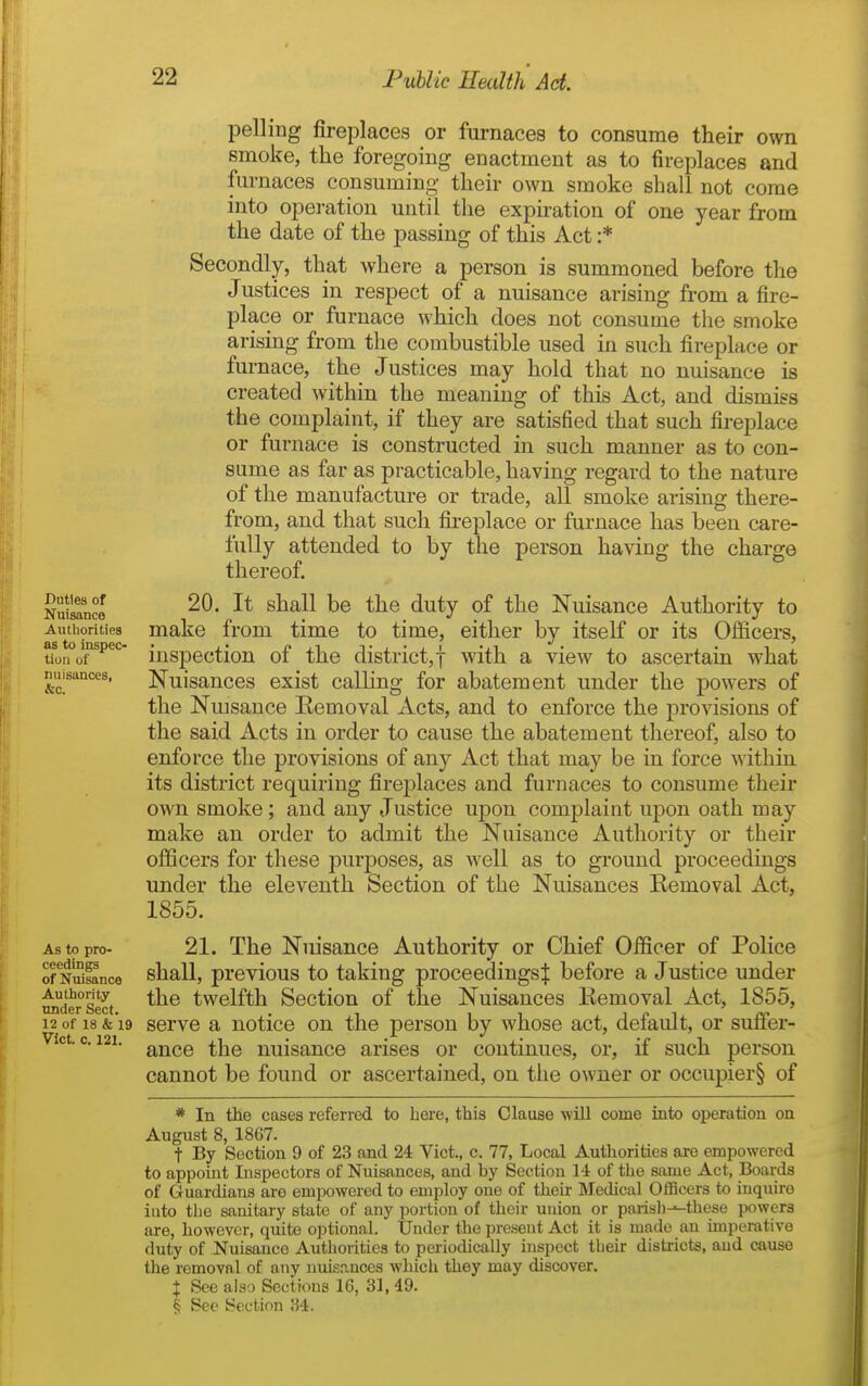 Duties of Nuisance Autliorities as to inspec- tion of nuisances, &c. pelling fireplaces or furnaces to consume their own smoke, the foregoing enactment as to fireplaces and furnaces consuming their own smoke shall not come into operation until the expiration of one year from the date of the passing of this Act :* Secondly, that where a person is summoned before the Justices in respect of a nuisance arising from a fire- place or furnace which does not consume the smoke arising from the combustible used in such fireplace or furnace, the Justices may hold that no nuisance is created within the meaning of this Act, and dismiss the complaint, if they are satisfied that such fireplace or furnace is constructed in such manner as to con- sume as far as practicable, having regard to the nature of the manufacture or trade, all smoke arising there- from, and that such fireplace or furnace has been care- fully attended to by the person having the charge thereof. 20. It shall be the duty of the Nuisance Authority to make from time to time, either by itself or its Officers, inspection of the district,! with a view to ascertain what Nuisances exist calling for abatement under the powers of the Nuisance Kemoval xicts, and to enforce the provisions of the said Acts in order to cause the abatement thereof, also to enforce the provisions of any Act that may be in force within its district requiring firej)laces and furnaces to consume their own smoke; and any Justice upon complaint upon oath may make an order to admit the Nuisance Authority or their officers for these purposes, as well as to ground proceedings under the eleventh Section of the Nuisances Removal Act, 1855. As to pro- 21. The Nuisance Authority or Chief Officer of Police of NSfance shall, prcvious to taking proceedings^ before a Justice under radersect twelfth Sectiou of the Nuisances Eemoval Act, 1855, 12 of 18 &'i9 serve a notice on the person by whose act, default, or sufier- ' ance the nuisance arises or continues, or, if such person cannot be found or ascertained, on the owner or occupier§ of * In the cases referred to here, this Clause will come into operation on August 8, 1867. t By Section 9 of 23 and 24 Vict., c. 77, Local Authorities are empowered to appoint Inspectors of Nuisances, and by Section 14 of the same Act, Boards of Guardians are empowered to employ one of their Medical OiBcers to inquire into the sanitary state of any portion of their union or parisli-^these powers are, however, quite optional. Under the present Act it is made an imperative duty of Nuisance Authorities to periodically inspect their districts, and cause the removal of any nuisances which they may discover. X See also Sections 16, 31, 49. § See Section 34.