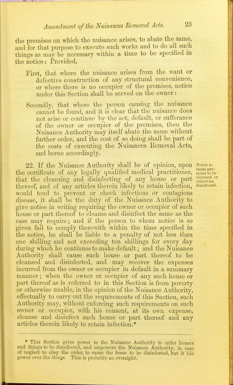 the premises on which the nuisance arises, to abate the same, and for that purpose to execute such works and to do all such things as may be necessary within a time to be specified in the notice: Provided, First, that where the nuisance arises from the want or defective construction of any structural convenience, or where there is no occupier of the premises, notice under this Section shall be served on the owner: Secondly, that where the person causing the nuisance cannot be found, and it is clear that the nuisance does not arise or continue by the act, default, or sufferance of the owner or occupier of the premises, then the Nuisance Authority may itself abate the same without further order, and the cost of so doing shall be part of the costs of executing the Nuisances Kemoval Acts, and borne accordingly. 22. If the Nuisance Authority shall be of opinion, upon Power to the certificate of any legally qualified medical practitioner, mises to be that the cleansing and disinfecting of any house or part otiTerwi^e' thereof, and of any articles therein likely to retain infection, disinfected, would tend to prevent or check infectious or contagious disease, it shall be the duty of the Nuisance Authority to give notice in writing requiring the owner or occupier of such house or part thereof to cleanse and disinfect the same as the case may requhe; and if the person to whom notice is so given fail to comply therewith within the time specified in the notice, he shall be liable to a penalty of not less than one shilling and not exceeding ten shillings for every day during which he continues to make default; and the Nuisance Authority shall cause puch house or part thereof to be cleansed and disinfected, and may recover the expenses incurred from the owner or occupier in default in a summary manner; when the owner or occupier of any such house or part thereof as is referred to in this Section is from poverty or otherwise unable, in the opinion of the Nuisance Authority, effectually to carry out the requirements of this Section, such Authority may, without enforcing such requirements on such owner or occupier, with his consent, at its own expense, cleanse and disinfect such house or part thereof and any articles therein likely to retain infection.* * This Section gives power to the Nuisance Authority to order houses and things to be disinfected, and empowers the Nuisance Authority, in case of neglect to obey the order, to cause the home to bo disinfected, but it has power over the thinys. This is probably au oversight.