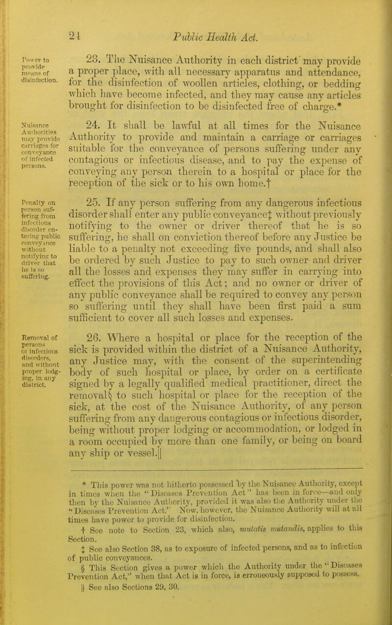 I'll or to provide nieans of disinfection. Nnis.ince Auihoritips tiiiiy provide carriages for conveyance of infected persona. Penalty on person suf- fering from infrc-lious disorder en- tering public ronveyiince witliout notifyin?; to driver that he Is so suffering. Removal of persons 01 infeclions disoixlers, and witliout proper lodg- ing, in any district. 28. The Nuisance Autliority in each district' may provide a proper place, with all necessary apparatus and attendance, for the disinfection of woollen articles, clothing, or bedding which liave become infected, and they may cause any articles brought for disinfection to be disinfected free of charge.* 24. It shall be lawful at all times for the Nuisance Authority to provide and maintain a carriage or carriages suitable for the conveyance of persons suffering under any contagious or infectious disease, and to pay the expense of conveying any person therein to a hospital or place for the reception of the sick or to his own home.t 25. If any person suffering from any dangerous infectious disorder shall enter any public conveyance:}: without previously notifying to the owner or driver thereof that he is so suffering, he shall on conviction thereof before any Justice be liable to a penalty not exceeding five pounds, and shall also be ordered by such Justice to pay to such owner and driver all the losses and expenses they may suffer in carrying into effect the provisions of this Act; and no owner or driver of any public conveyance shall be required to convey any person so suffering until they shall have been first paid a sum sufficient to cover all such losses and expenses. 26. Where a hospital or place for the reception of the sick is provided within the district of a Nuisance Authority, any Justice may, with the consent of the superintending body of such hospital or place, by order on a certificate signed by a legally qualified medical practitioner, direct the removal^ to such hospital or place for the reception of the sick, at the cost of the Nuisance Authority, of any person suffering from any dangerous contagious or infectious disorder, being without proper lodging or accommodation, ot lodged in a room occupied by more than one family, or being on board any ship or vessel.|| * This power wns not liitberto possessed by tlie Nuisance Authority, except in times wlien the Diseases Prevention Act has been in force—and only then by the Nuisance Authority, provided it was also the Authority under the  Diseases Prevention Act. Now, liowever, the Nuisance Authority will at ail times liave powei' to provide for disinfection. t See note to Section 23, wliich also, mutatis miiiandis, apjpMes to this Section. t See also Section 38, as to exposure of infected persons, and as to infection of public conveyances. § This Section gives a power which the Authority under tiio  Diseases Prevention Act, when that Act is in force, is erroneously supposed to possess. 11 See also Sections 29, 30.