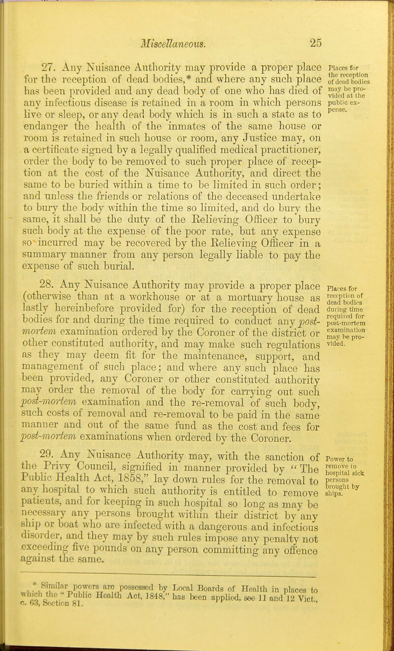 27. Any Nuisance Authority may provide a proper place pi.-iccs for for the reception of dead bodies,* and where any such place ofdB^d'bod'i'rs has been provided and any dead body of one who has died of j^j^^t'tht any infectious disease is retained in a room in which persons public ex- live or sleep, or any dead body which is in such a state as to endanger the health of the inmates of the same house or room is retained in such house or room, any Justice may, on .a certificate signed by a legally qualified medical practitioner, order the body to be removed to such proper place of recep- tion at the cost of the Nuisance Authority, and direct the same to be buried within a time to be limited in such order; and unless the friends or relations of the deceased undertake to buiy the body within the time so limited, and do bury the same, it shall be the duty of the Believing Officer to bury such body at the expense of the poor rate, but any expense so incurred may be recovered by the Eelieving Officer in a summary manner from any person legally liable to pay the expense of such burial. 28. Any Nuisance Authority may provide a proper place pucesfor (otherwise than at a workhouse or at a mortuary house as deaTbudios lastly hereinbefore provided for) for the reception of dead duiingtime bodies for and during the time required to conduct any post- posr-mortem moHem examination ordered by the Coroner of the district or mTy^'e pro- other constituted authority, and may make such regulations ^''^'i- as they may deem fit for the maintenance, support, and management of such place; and where any such place has been provided, any Coroner or other constituted authority may order the removal of the body for carrying out such post-moi-tem examination and the re-removal of such body, such costs of removal and re-removal to be paid in the same manner and out of the same fund as the cost and fees for ])ost-moriem examinations when ordered by the Coroner. 29. Any Nuisance Authority may, with the sanction of Power to the Privy Council, signified in manner provided by  The ho=itai's°ck Pubhc Health Act,_1858, lay down rules for the removal persons any hospital to which such authority is entitled to remove S'''^ patients, and for keeping in such hospital so long as may be necessary any persons brought within their district by any sliip or boat who are infected with a dangerous and infectious disorder, and they may by such rules impose any penalty not exceeding five pounds on any person committing any offence against the same. v*wI°'^fT,P2r''T/''?.JP''^^®^^*^ of Health in places to J -^0]^'° ^^^8' '^en applied, see 11 and 12 Vict c. 63, Section 81. '