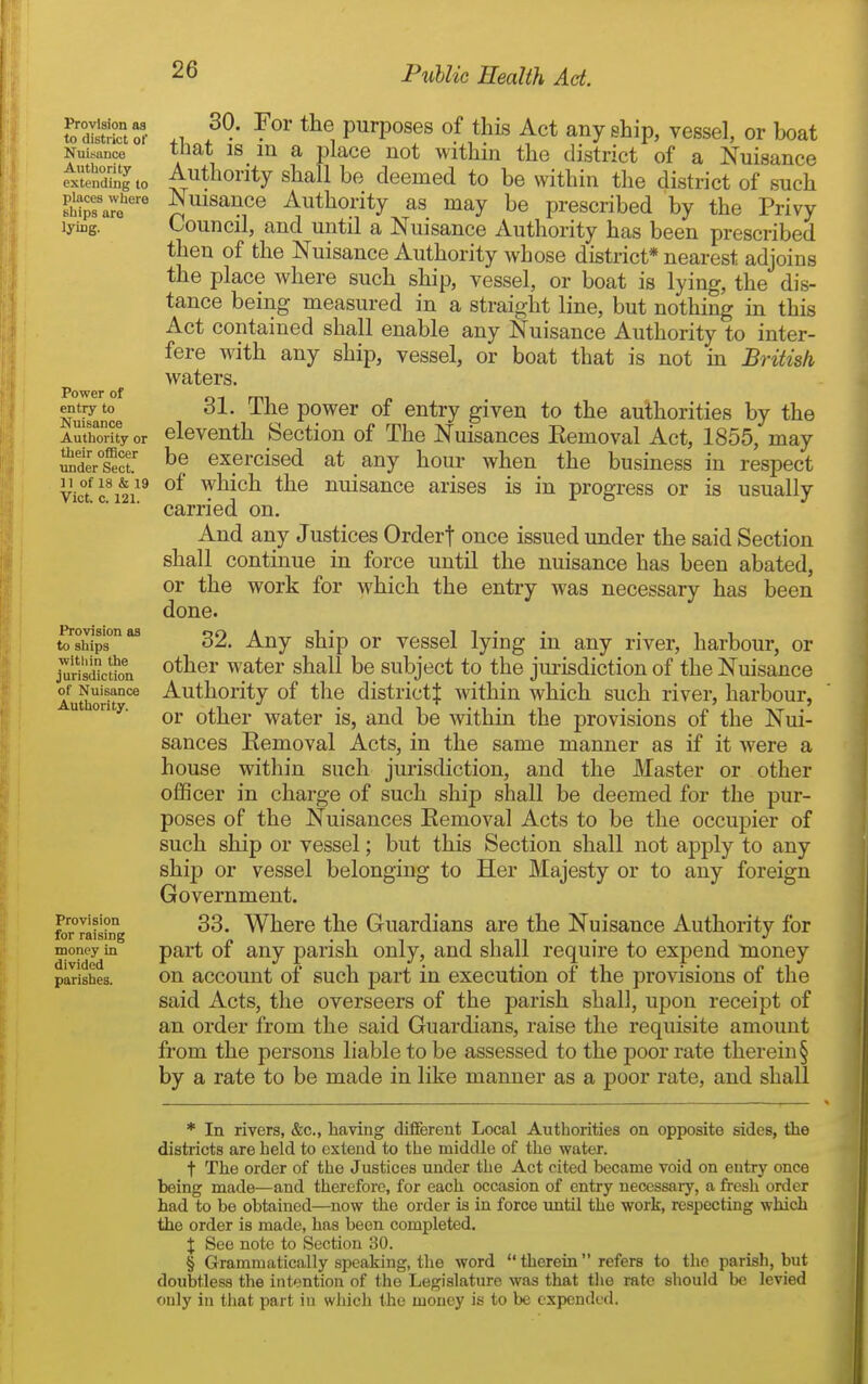 Provision as to district of Nuisance Autliority extending to places whiere ships aro lying. Power of entry to Nuisance Authority or their ofBcer imder Sect, n of 18 & 19 Vict. c. 121. Provision as to ships within the jurisdiction of Nuisance Authority. Provision for raising money in divided parishes. 30. For the purposes of this Act any ship, vessel, or boat that 18 in a place not within the district of a Nuisance Authority shall be deemed to be within the district of such Nuisance Authority as may be prescribed by the Privy Council, and until a Nuisance Authority has been prescribed then of the Nuisance Authority whose district* nearest adjoins the place Avhere such ship, vessel, or boat is lying, the dis- tance being measured in a straight line, but nothing in this Act contained shall enable any Nuisance Authority to inter- fere with any ship, vessel, or boat that is not in Briiish waters. 31. The power of entry given to the authorities by the eleventh Section of The Nuisances Eemoval Act, 1855, may be exercised at any hour when the business in respect of which the nuisance arises is in progress or is usually carried on. And any Justices Ordert once issued under the said Section shall continue in force until the nuisance has been abated, or the work for Avhich the entry was necessary has been done. 32. Any ship or vessel lying in any river, harbour, or other water shall be subject to the jurisdiction of the Nuisance Authority of the districtj within which such river, harbour, or other water is, and be within the provisions of the Nui- sances Eemoval Acts, in the same manner as if it were a house within such jurisdiction, and the Master or other oflScer in charge of such ship shall be deemed for the pur- poses of the Nuisances Eemoval Acts to be the occupier of such ship or vessel; but this Section shall not apply to any ship or vessel belonging to Her Majesty or to any foreign Government. 33. Where the Guardians are the Nuisance Authority for part of any parish only, and shall require to expend money on account of such part in execution of the provisions of the said Acts, the overseers of the parish shall, upon receipt of an order from the said Guardians, raise the requisite amount from the persons liable to be assessed to the poor rate therein § by a rate to be made in like manner as a poor rate, and shall * In rivers, &c., having diflferent Local Authorities on opposite sides, the districts are held to extend to the middle of the water. t The order of the Justices under the Act cited became void on entry once being made—and therefore, for each occasion of entry necessary, a fresli order had to be obtained—now the order is in force until the work, respecting which the order is made, has been completed. X See note to Section 30. § Grammatically si^caking, the word  therein refers to the parish, but doubtless the intention of the Legislature was that tlie rate should be levied only in that part in which the money is to be expended.