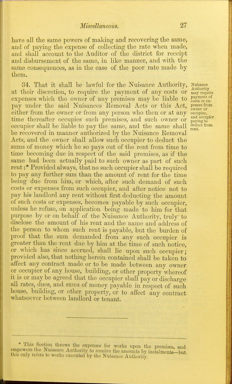 have all tlie same powers of making and recovering the same, and of paying the expense of collecting the rate when made, and shall account to the Auditor of the district for receipt and disbursement of the same, in like manner, and with the same consequences, as in the case of the poor rate made by them. 34. That it shall be lawful for the Nuisance Authority, Nuisance at their discretion, to require the payment of any costs or may req^re expenses which the owner of any premises may be liable to cm™™ex-^ pay under the said Nuisances Eemoval Acts or this Act, pensesfrom m ownsr or either from the owner or from any person who then or at any occupier, time thereafter occupies such premises, and such owner or payingTJ*' occupier shall be liable to pay the same, and the same shall ^^^^''^ be recovered in manner authorized by the Nuisance Eemoval Acts, and the owner shall allow such occupier to deduct the sums of money which he so pays out of the rent from time to time becoming due in respect of the said premises, as if the same had been actually paid to such owner as part of such rent :* Provided always, that no such occupier shall be requii-ed to pay any further sum than the amount of rent for the time being due from him, or which, after such demand of such costs or expenses from such occupier, and after notice not to pay his landlord any rent without first deducting the amount of such costs or expenses, becomes payable by such occupier, unless he refuse, on application being made to him for that purpose by or on behalf of the Nuisance Authority, truly to disclose the amount of his rent and the name and address of the person to whom such rent is payable, but the burden of proof that the sum demanded from any such occupier is greater than the rent due by him at the time of such notice, or which has since accrued, shall lie upon such occupier; provided also, that nothing herein contained shall be taken to affect any contract made or to be made between any owner or occupier of any house, building, or other property whereof it is or may be agreed that the occupier shall pay or discharge all rates, dues, and sums of money payable in respect of such house, building, or other property, or to affect any contract whatsoever between landlord or tenant. This Section throws the expenses for works upon the premises, and empowers the Nuisance Authority to receive the amounts by instalments—but this only relcrs to works executed by the Nuisance Authority