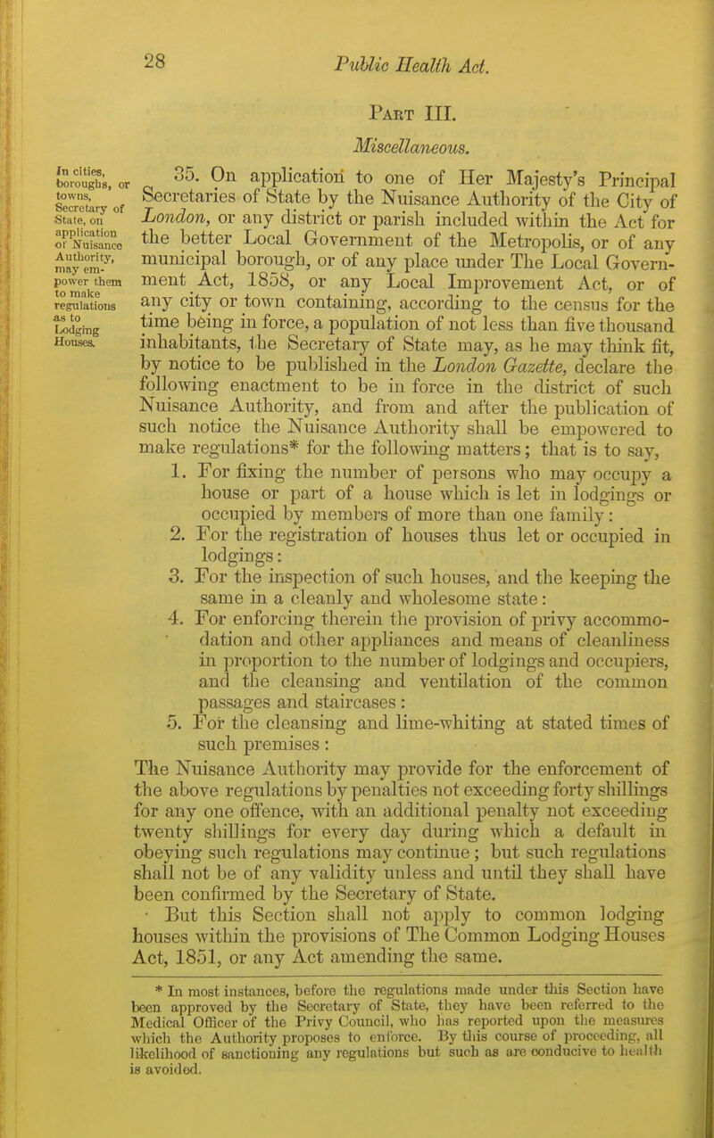 Part III. In cities, borougbs, or towns, Secretary of State, on application of Nuisance Autliority, may em- power them to malve regulations as to lodging Houses. Miscellaneous. 35. On application to one of Her Majesty's Principal Secretaries of State by the Nuisance Authority of tlie City of London, or any district or parish included within the Act for the better Local Government of the Metropolis, or of any municipal borough, or of any place under The Local Govern- ment Act, 1858, or any Local Improvement Act, or of any city or town containing, according to the census for the time being in force, a population of not less than five thousand inhabitants, the Secretary of State may, as he may think fit, by notice to be published in the London Gazette, declare the following enactment to be in force in the district of such Nuisance Authority, and from and after the publication of such notice the Nuisance Authority shaU be empowered to make regulations* for the following matters; that is to say, 1. For fixing the number of persons who may occupy a house or part of a house which is let in lodgings or occupied by members of more than one family: 2. For the registration of houses thus let or occupied in lodgings: 3. For the inspection of such houses, and the keeping the same in a cleanly and wholesome state: 4. For enforcing therein the provision of privy accommo- dation and other appliances and means of cleanliness in proportion to the number of lodgings and occupiers, and the cleansing and ventilation of the common passages and staircases: 5. For the cleansing and lime-whiting at stated times of such premises: The Nuisance Authority may provide for the enforcement of the above regulations by penalties not exceeding forty shillings for any one offence, with an additional penalty not exceeding twenty shillings for every day during which a default in obeying such regulations may contmue ; but such regulations shall not be of any validity unless and until they shall have been confirmed by the Secretary of State. • But this Section shall not apply to common lodging houses within the provisions of The Common Lodging Houses Act, 1851, or any Act amending the same. * In most instances, before the regulations made under this Section have been approved by the Secretary of State, they have been referred to tlie Medical Of3Scer of the Privy Council, who has reported upon the measures which the Authority proposes to enlorce. By this course of proceeding, all likelihood of sanctioning any regulations but such as are conducive to heaKh is avoided.