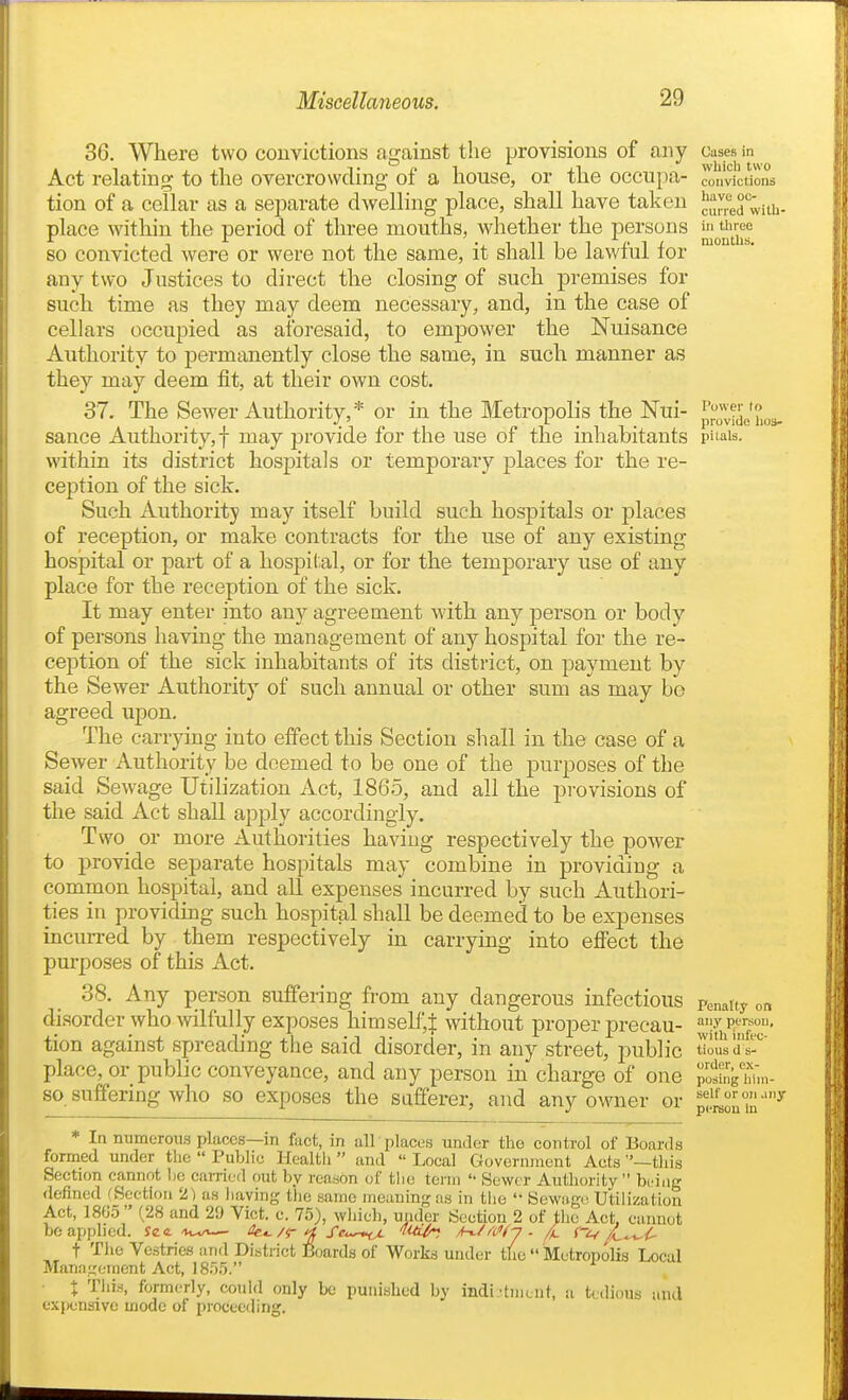 36. Where two couvictions against the provisions of any Act relating to the overcrowding of a house, or the occupa- tion of a celLar as a separate dwelhng place, shall have taken place witliin the period of three mouths, whether the persons so convicted were or were not the same, it shall be lawful for any two Justices to direct the closing of such premises for such time as they may deem necessary, and, in the case of cellars occupied as aforesaid, to empower the Nuisance Authority to permanently close the same, in such manner as they may deem fit, at their own cost. 37. The Sewer Authority,* or in the Metropolis the Nui- sance Authority,! may provide for the use of the inhabitants within its district hospitals or temporary places for the re- ception of the sick. Such Authority may itself build such hospitals or places of reception, or make contracts for the use of any existing hosjpital or part of a hospital, or for the temporary use of any place for the reception of the sick. It may enter into any agreement with any person or body of persons having the management of any hospital for the re- ception of the sick inhabitants of its district, on payment by the Sewer Authority of such annual or other sum as may bo agreed upon. The carrying into effect this Section shall in the case of a Sewer Authority be deemed to be one of the purposes of the said Sewage Utilization Act, 1865, and all the provisions of the said Act shall apply accordina-ly. Two or more Authorities having respectively the power to provide separate hospitals may combine in providing a common hospital, and all expenses incurred by such Authori- ties in providing such hospital shall be deemed to be expenses incuiTcd by them respectively in carrying into effect the purposes of this Act. 38. Any person suffering from any dangerous infectious disorder who wilfully exposes himself,^ without proper precau- tion against spreading the said disorder, in any street, public place, or public conveyance, and any person in charge of one so suffering who so exposes the safferer, and any owner or * In numerous places—in fact, in all places under the control of Boards fonned under the  Public Hcaltli and  Local Government Acts —tliis be applied, fee — t^e^ /r '^'Se^-r^ 'fid^ /hUaHj ■ / (-^^ Ji^^C- t Tlie Vestries iind District Boards of Works under tUe  Metropolis Local Mana-jement Act, IS.).). X This, formerly, could only be punished by indi.'tincnt, u tedious and ex[)ensive mode of proceeding. Ouses in which two convictions have oc- curred with- in tliroe months. I^ower to provide I103- pilals. Penalty on any person, with infec- tious d s- ordcr, ex- posing liiin- self or on .my pereou In