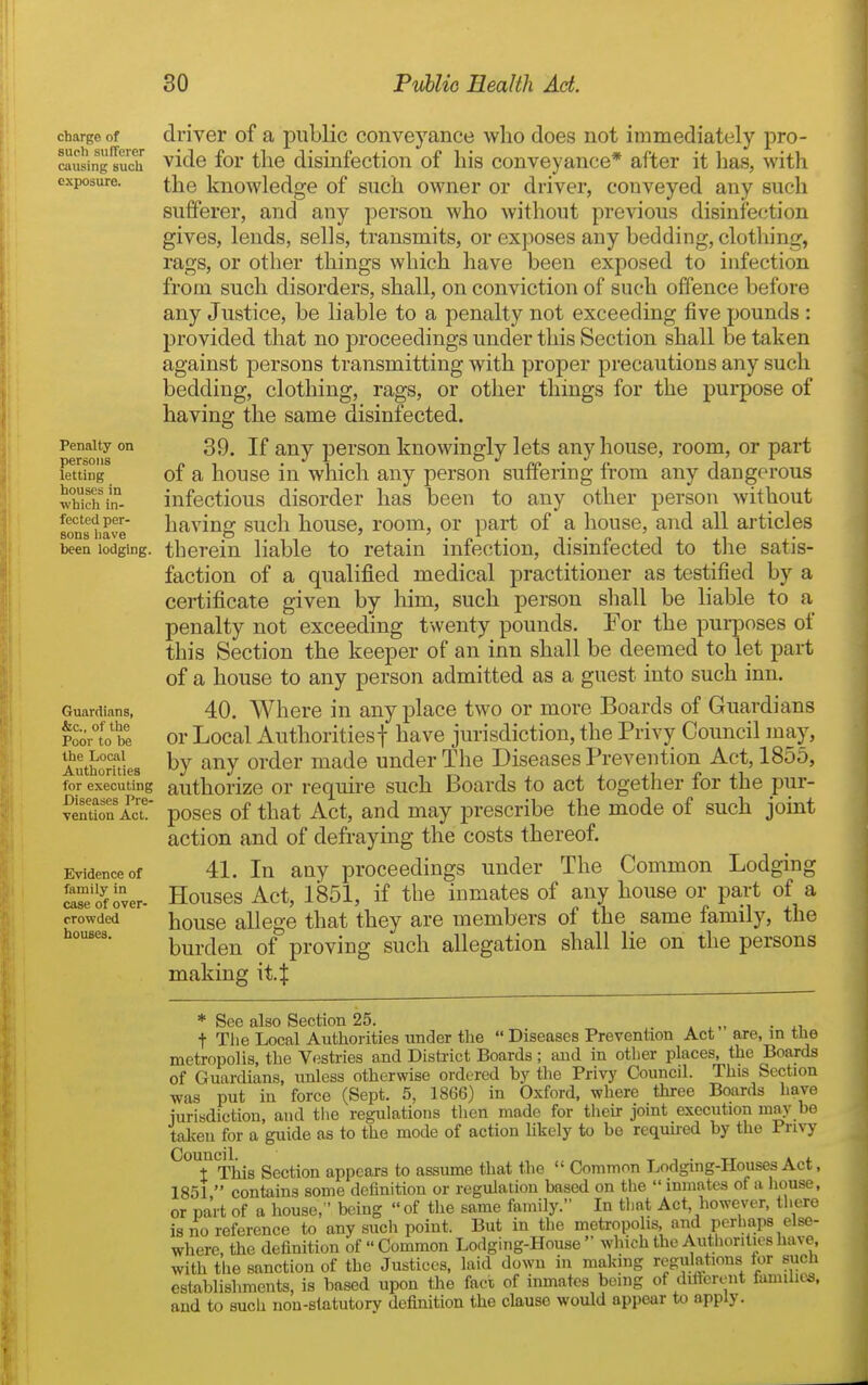 charge of such sufferer causing such exposure. Penalty on persons letting houses in which in- fected per- sons liave been lodging. Guardians, &c., of the Poor to be the Local Authorities for executing Diseases Pre- vention Act. Evidence of family in case of over- crowded houses. driver of a public conveyance who does not immediately pro- vide for the disinfection of his conveyance* after it has, with the knowledge of such owner or driver, conveyed any such sufferer, and any person who without previous disinfection gives, lends, sells, transmits, or exposes any bedding, clothing, rags, or other things which have been exposed to infection from such disorders, shall, on conviction of such offence before any Justice, be liable to a penalty not exceeding five pounds : provided that no proceedings under this Section shall be taken against persons transmitting with proper precautions any such bedding, clothing, rags, or other things for the purpose of having the same disinfected. 39. If any person knowingly lets any house, room, or part of a house in which any person suffering from any dangerous infectious disorder has been to any other person without having such house, room, or part of a house, and all articles therein liable to retain infection, disinfected to the satis- faction of a qualified medical practitioner as testified by a certificate given by him, such person shall be liable to a penalty not exceeding twenty pounds. For the purposes of this Section the keeper of an inn shall be deemed to let part of a house to any person admitted as a guest into such inn. 40. Where in any place two or more Boards of Guardians or Local Authoritiesf have jurisdiction, the Privy Council may, by any order made under The Diseases Prevention Act, 1855, authorize or require such Boards to act togetlier for the pur- poses of that Act, and may prescribe the mode of such joint action and of defraying the costs thereof. 41. In any proceedings under The Common Lodging Houses Act, 1851, if the inmates of any house or part of a house allege that they are members of the same family, the burden of proving such allegation shall lie on the persons making it.| * See also Section 25. t The Local Authorities under the  Diseases Prevention Act are, m the metropolis, the Vestries and Disti-ict Boards; and in otber places, the Boards of Guardians, unless otherwise ordered by the Privy Council. This Section was put in force (Sept. 5, 1866) in Oxford, where three Boards have iurisdiction, and tlie regulations then made for their joint execution may be taken for a guide as to the mode of action hkely to be reqmi-ed by the Privy ^TThis Section appears to assume that the  Common Lodging-Houses Act, 1851  contains some definition or regulation based on the  inmates of a liouse, or pa'it of a house, ' being of the same family. In tlmt Act however, there is no reference to any such point. But in the metropolis, and perhaps else- where, the definition of  Common Lodging-House  wliich the Authorities have, with the sanction of the Justices, laid down in making regulations for such establishments, is based upon the fact of inmates being of difibront familii^. and to such nou-slatutorv definition the clause would appear to apply.