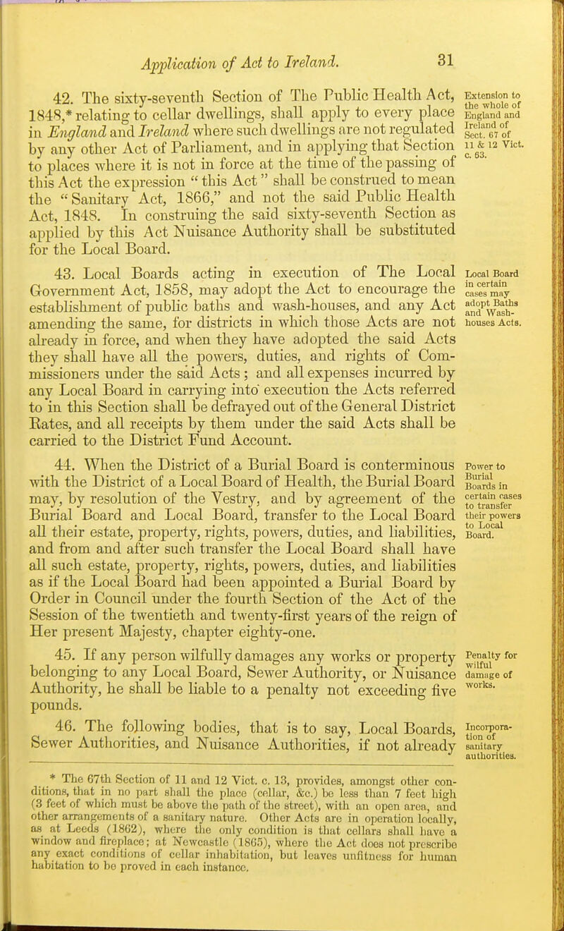 42. The sixty-seventh Section of The Public Health Act, 1848 * relating to cellar dwellings, shall apply to every place in England and Ireland where such dwellings are not regulated by any other Act of Parliament, and in applying that Section to places where it is not in force at the time of the passing of this Act the expression  this Act shall be construed to mean the  Sanitary Act, 1866, and not the said Public Health Act, 1848. In construing the said sixty-seventh Section as applied by this Act Nuisance Authority shall be substituted for the Local Board. 43. Local Boards acting in execution of The Local Government Act, 1858, may adopt the Act to encourage the establishment of pubKc baths and wash-houses, and any Act amending the same, for districts in which those Acts are not ah-eady in force, and when they have adopted the said Acts they shall have all the powers, duties, and rights of Com- missioners under the said Acts; and all expenses incurred by any Local Board in carrying into execution the Acts referred to in this Section shall be defrayed out of the General District Eates, and all receipts by them under the said Acts shall be carried to the District Fund Account. 44. When the District of a Burial Board is conterminous with the District of a Local Board of Health, the Burial Board may, by resolution of the Vestry, and by agreement of the Burial Board and Local Board, transfer to the Local Board aU their estate, property, rights, powers, duties, and liabilities, and from and after such transfer the Local Board shall have all such estate, property, rights, powers, duties, and liabilities as if the Local Board had been appointed a Burial Board by Order in Council under the fourth Section of the Act of the Session of the twentieth and twenty-first years of the reign of Her present Majesty, chapter eighty-one. 45. If any person wilfully damages any works or property belonging to any Local Board, Sewer Authority, or Nuisance Authority, he shall be liable to a penalty not exceeding five pounds. 46. The following bodies, that is to say, Local Boards, Sewer Authorities, and Nuisance Authorities, if not already * The 67th Section of 11 and 12 Vict. c. 13, provides, amongst other con- ditions, that in no part shall tlic place (cellar, &c.) be less than 7 feet high (3 feet of which must be above the path of the street), with an open area, and other arrangements of a sanitai^ nature. Other Acts are in operation locally, as at Leeds (1862), where the only condition is that cellars shall liavo a window and fireplace; at Newcastle (1865), where the Act does not prescribe any exact conditions of cellar inhabitation, but leaves unfitness for human habitation to be proved in each instance. Extension to the wliole of England and Ireland of Sect, iil of 11 & 12 Vict, c. 63. Local Board in certain cases may adopt Baths and Wash- houses Acts. Power to Burial Boards in certain cases to transfer their powers to Local Board. Penalty for wilful damiige of works. Incorpora- tion of sanitary authorities.