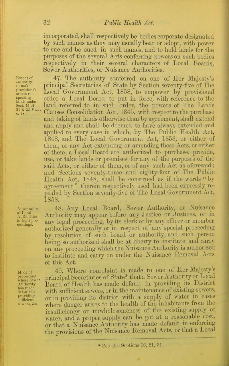 Extent of uiiihority to make piovisional orders re- specting lands under Sect. 75 of 21 & 22 Vict c. ^i. Ainiearatice o'' Local Authoviiies ill legal pro- ceedings. Mode of proceeding where Sewer Authority has made default ill ]in>vidiiig sufflcleiil sewers, &c. iiicoi-porated, shall respectively be bodies corporate designated by such names as they may usually bear or adopt, ^vith power to sue and be sued in such names, and to hold lands for the purposes of the several Acts conferring powers on such bodies respectively in their several characters of Local Boards, Sewer Authorities, or Nuisance Authorities. 47. The authority conferred on one of Her Majesty's principal Secretaries of State by Section seventy-five of The Local Government Act, 1858, to empower by provisional order a Local Board to put in force, Avith reference to the land referred to in such order, the powers of The Lands Clauses Consolidation Act, 1845, with respect to the purchase and taking of lands otherwise than by agreement, shall extend and apply and shall be deemed to have always extended and applied to every case in which, by The Public Health Act, 1848, and The Local Government Act, 1858, or either of them, or any Act extending or amending those Acts, or either of them, a Local Board are authorized to purchase, provide, use, or take lands or premises for any of the purposes of the said Acts, or either of them, or of any such Act as aforesaid; and Sections seventy-three and eighty-four of The Public Health Act, 1848, shall be construed as if the words  by agreement therein respectively used had been expressly re- pealed by Section seventy-five of The Local Government Act, 1858. 48. Any Local Board, Sewer Authority, or Nuisance Authority may appear before any Justice or Justices, or in any legal proceeding, by its clerk or by any ofiicer or member autliorized generally or in respect of any special proceeding by resolution of such board or authority, and such person being so authorized shall be at liberty to institute and carry on any proceeding which the Nuisance Authority is authorized to institute and carry on under the Nuisance Removal Acts or tliis Act. 49. Where complaint is made to one of Her Majesty's principal Secretaries of State* that a Sewer Authority or Local Board of Health has made default in providing its District with sufficient sewers, or in the maintenance of existing sewers, or in providing its district with a supply of water in cases where danger arises to the health of the inhabitants from the insufficiency or unwholesomeness of the existing supply of water, and a proper supply can be got at a reasonable cost, or that a Nuisance Authority has made defiiult in enforcnig the provisions of the Nuisance Removal Acts, or that a Local * £?ce also Sections 16, 21, 31.