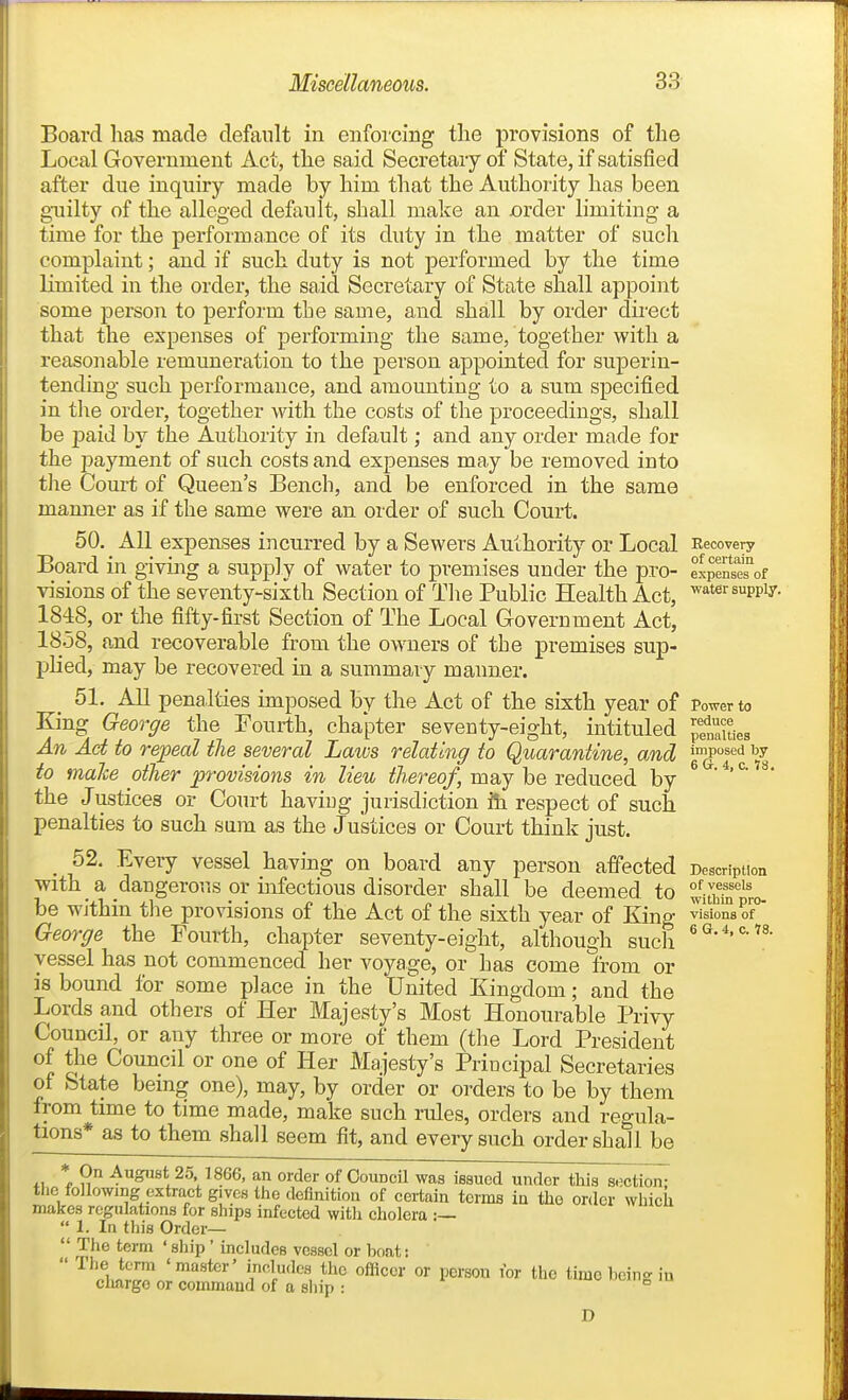 Board has made default in enfoicing the provisions of the Local Government Act, the said Secretary of State, if satisfied after due inquiry made by him that the Authority has been gniilty of the alleged default, shall make an order limiting a time for the performance of its duty in the matter of such complaint; and if such duty is not performed by the time limited in the order, the said Secretary of State shall appoint some person to perform the same, and shall by order dii-ect that the expenses of performing the same, together with a reasonable remuneration to the person appointed for superin- tending such performance, and amounting to a sum specified in t\\e order, together with the costs of the proceedings, shall be paid by the Authority in default; and any order made for the payment of such costs and expenses may be removed into tlie Court of Queen's Bench, and be enforced in the same manner as if the same were an order of such Court. 50, All expenses incurred by a Sewers Authority or Local Board in giving a supply of water to premises under the pro- visions of the seventy-sixth Section of The Public Health Act, 1848, or the fifty-first Section of The Local Government Act, 1858, and recoverable from the owners of the premises sup- plied, may be recovered in a summary manner. 51, All penalties imposed by the Act of the sixth year of King George the Fourth, chajiter seventy-eight, intituled An Act to repeal the several Laws relating to Quarantine, and to malce other provisions in lieu thereof, may be reduced by the J ustices or Court having jurisdiction ili respect of such, penalties to such sum as the Justices or Court think just. 52, Every vessel having on board any person affected ■with a dangeror.s or infectious disorder shall be deemed, to be within the provisions of the Act of the sixth year of King George the Fourth, chapter seventy-eight, although sucli vessel has not commenced her voyage, or has come from or is bound for some place in the United Kingdom; and the Lords and others of Her Majesty's Most Honourable Privy Council, or any three or more of them (the Lord President of the Council or one of Her Majesty's Principal Secretaries of State bemg one), may, by order or orders to be by them from time to time made, make such rules, orders and regula- tions* as to them shall seem fit, and every such order shall be 11 \ 9-,^ August 25. 1866, an order of Council was issued under this section- the following extract gives the definition of certain terms in the order which makes regulations for ships infected witli cholera :—  1. In this Order—  The term ' ship' includes vessel or boat:  The term 'master' includes the officer or person ibr the time hcing iu charge or command of a sliip : D Recovery of certain expenses of water supply. Power to reduce penalties imposed by 6 a. 4, c. 78, Description of vessels within pro- visions of 6 G. 4, c. 78.