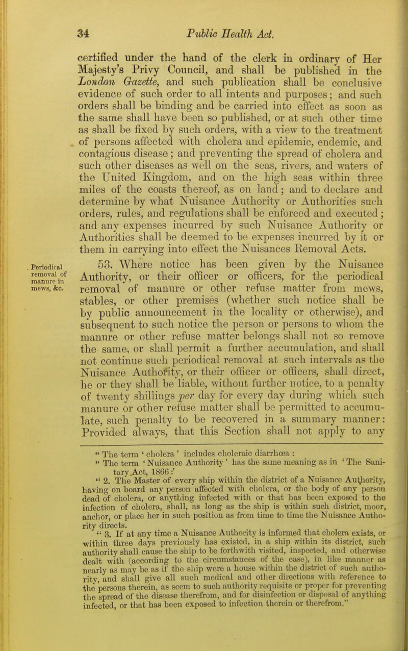 Periodical removal of manure in mews, &c. certified under the hand of the clerk in ordinary of Her Majesty's Privy Council, and shall be published in the London Gazette, and such publication shall be conclusive evidence of such order to all intents and purposes; and such orders shall be binding and be carried into effect as soon as the same shall have been so published, or at such other time as shall be fixed by such orders, with a view to the treatment . of persons affected with cholera and epidemic, endemic, and contagious disease; and preventing the spread of cholera and such other diseases as well on the seas, rivers, and waters of the United Kingdom, and on the high seas within three miles of the coasts thereof, as on land; and to declare and determine by what Nuisance Authority or Authorities such orders, rules, and regulations shall be enforced and executed ; and £mj expenses incurred by such Nuisance Authority or Authorities shall be deemed to be expenses incurred by it or them in carrying into effect the Nuisances Removal Acts. 53. Where notice has been given by the Nuisance Authority, or their officer or officers, for the periodical removal of manure or other refuse matter from mews, stables, or other premises (whether such notice shall be by public announcement in the locality or otherwise), and subsequent to such notice the person or persons to whom the manure or other refuse matter belongs shall not so remove the same, or shall permit a further accumulation, and shall not continue such periodical removal at such intervals as the Nuisance Authority, or their officer or officers, shall direct, he or they shall be liable, without further notice, to a penalty of twenty shillings per day for every day during which such manure or other refuse matter shall be permitted to accumu- late, such penalty to be recovered in a summary manner: Provided always, that this Section shall not ajjply to any  The term ' cholera' includes choleraic diarrhoea :  The term ' Nuisance Authority' has the same meaning as in ' The Sani- tary j\.ct, 1866:'  2. The Master of every sliip within the district of a Nuisance Au^iority, having on board any person affected with cholera, or the body of any person dead of cholera, or anything infected with or that has been exposed to the infection of cholera, shall, as long as the ship is within such district, moor, anchor, or place her in such position as from time to time the Nuisance Autho- rity directs.  3. If at any time a Niusance Authority is infoimed that cholera exists, or within three days previously has existed, in a ship ivithin its district^ such authority shall cause the ship to be forthwith visited, inspected, and otherwise dealt with (according to the circumstances of the case), in like manner as nearly as may be as if the ship were a house witliin the district of such autho- rity, and shall give all such medical and other directions with reference to the persons therein, as seem to such authority requisite or proper for preventing the spread of the disease tiierefrom, and for disinfection or disposal of anytliing infected, or that has been exposed to infection therein or therefrom.