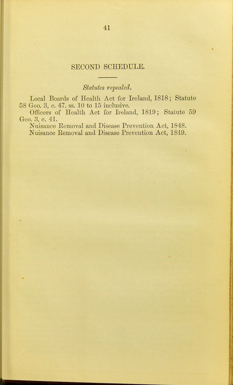 SECOND SCHEDULE. Statutes rejpealed. Local Boards of Health Act for L-eland, 1818; Statute 58 Geo. 3, c. 47. ss. 10 to 15 inclusive. Officers of Health Act for Iieland, 1819; Statute 59 Geo. 3, c. 41. Nuisance Eemoval and Disease Prevention Act, 1848. Nuisance Eemoval and Disease Prevention Act, 1819.