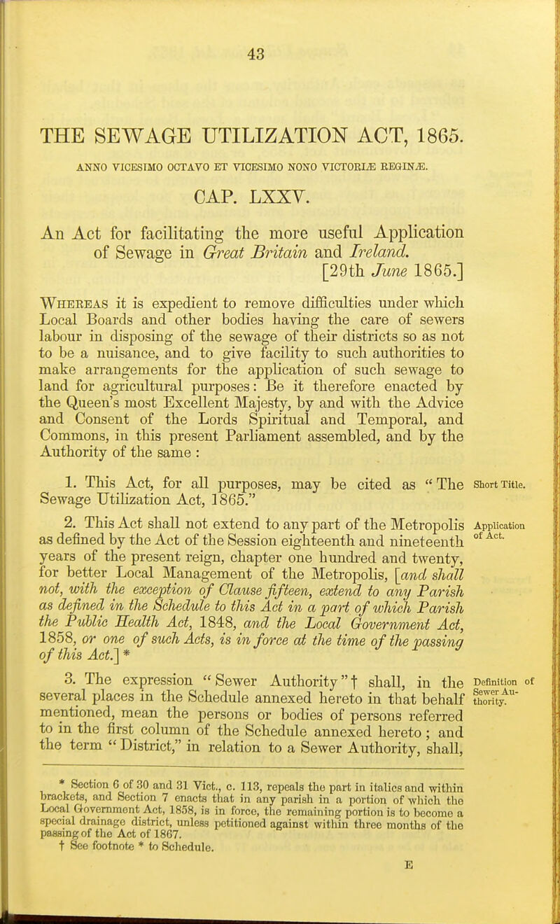 THE SEWAGE UTILIZATION ACT, 1865. ANNO VICESIMO OCTAVO ET VICESIMO NONO VIGTOELE REGINJE. CAP. LXXY. An Act for facilitating the more useful Application of Sewage in Great Britain and Ireland. [29th June 1865.] Wheeeas it is expedient to remove difficulties under which Local Boards and other bodies having the care of sewers labour in disposing of the sewage of their districts so as not to be a nuisance, and to give fecility to such authorities to make arrangements for the application of such sewage to land for agricultural purposes: Be it therefore enacted by the Queen's most Excellent Majesty, by and with the Advice and Consent of the Lords Spiritual and Temporal, and Commons, in this present Parliament assembled, and by the Authority of the same : 1. This Act, for all purposes, may be cited as The shortxuie. Sewage Utilization Act, ]865. 2. This Act shall not extend to any part of the Metropolis Application as defined by the Act of the Session eighteenth and nineteenth years of the present reign, chapter one hundred and twenty, for better Local Management of the Metropolis, [and shall not, with the exception of Clause fifteen, extend to any Parish as defined in the Schedule to this Act in a part of which Parish the Public Eealth Act, 1848, and the Local Government Act, 1858, or one of such Acts, is in force at the time of the passing of this Act.'\ * 3. The expression  Sewer Authority t shall, in the Definition of several places in the Schedule annexed hereto in that behalf Sy^ mentioned, mean the persons or bodies of persons referred to in the first column of the Schedule annexed hereto; and the term  District, in relation to a Sewer Authority, shall, ♦ Section 6 of 30 and 31 Vict., c. 113, repeals the part in italics and within brackets, and Section 7 enacts that in any parish in a portion of -which the Local Govemraont Act, 1858, is in force, the remaining portion is to become a special drainage district, imless petitioned against within three months of the passing of the Act of 1867. t See footnote * to Schedule. E