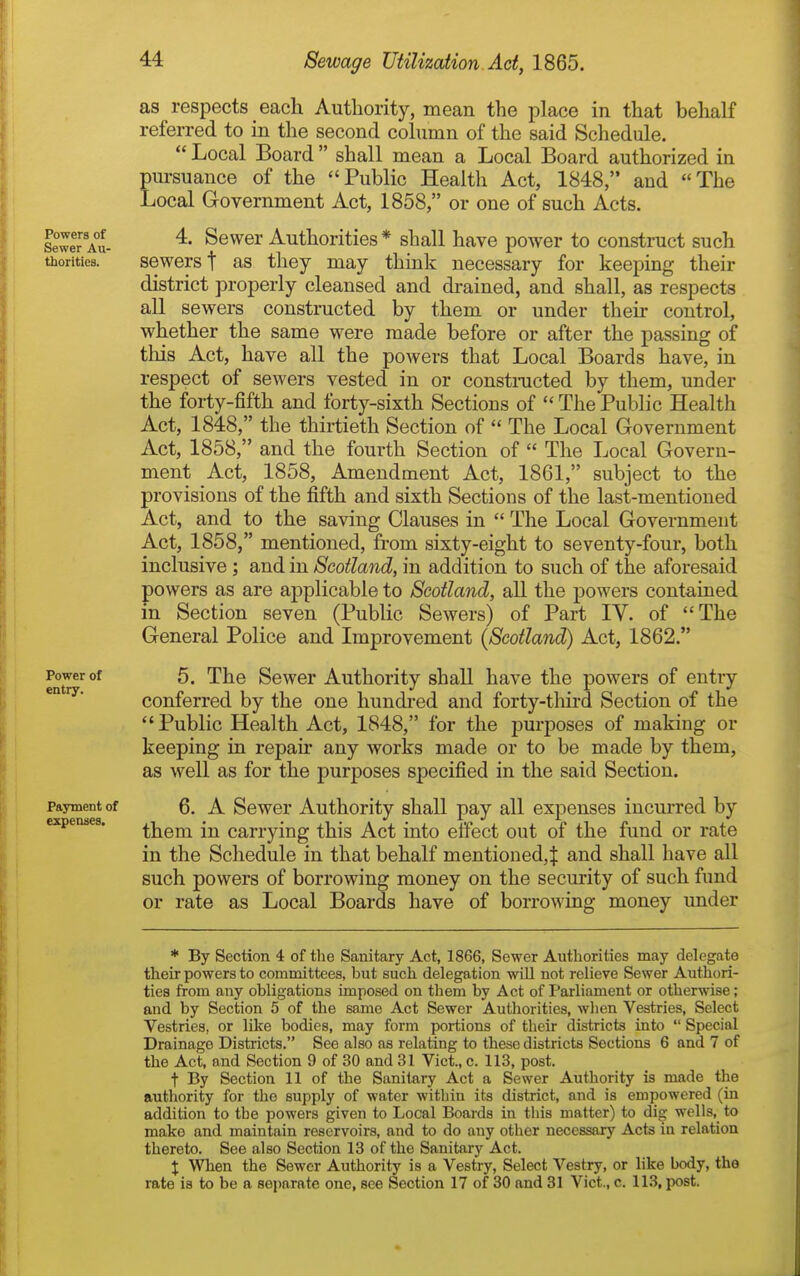 Powers of Sewer Au- thorities. Power of entry. Payment of expenses. as respects each Authority, mean the place in that behalf referred to in the second column of the said Schedule. *' Local Board  shall mean a Local Board authorized in pursuance of the Public Health Act, 1848, and The Local Government Act, 1858, or one of such Acts. 4. Sewer Authorities* shall have power to construct such sewers t as they may think necessary for keeping their district properly cleansed and drained, and shall, as respects all sewers constructed by them or under their control, whether the same were made before or after the passing of this Act, have all the powers that Local Boards have, in respect of sewers vested in or constnicted by them, under the forty-fifth and forty-sixth Sections of  The Public Health Act, 1848, the thirtieth Section of  The Local Government Act, 1858, and the fourth Section of  The Local Govern- ment Act, 1858, Amendment Act, 1861, subject to the provisions of the fifth and sixth Sections of the last-mentioned Act, and to the saving Clauses in  The Local Government Act, 1858, mentioned, from sixty-eight to seventy-four, both inclusive ; and in Scotland, in addition to such of the aforesaid powers as are applicable to Scotland, all the powers contained in Section seven (Public Sewers) of Part IV. of The General Police and Improvement (Scotland) Act, 1862. 5. The Sewer Authority shall have the powers of entry conferred by the one hundred and forty-third Section of the  Public Health Act, 1848, for the purposes of making or keeping in repah any works made or to be made by them, as well as for the purposes specified in the said Section. 6. A Sewer Authority shall pay all expenses incurred by them in carrying this Act into effect out of the fund or rate in the Schedule in that behalf mentioned,^ and shall have all such powers of borrowing money on the secmity of such fund or rate as Local Boards have of borrowing money under * By Section 4 of tlie Sanitary Act, 1866, Sewer Authorities may delegate their powers to committees, but such delegation will not relieve Sewer Authori- ties from any obligations imposed on them by Act of Parliament or otherwise; and by Section 5 of the same Act Sewer Authorities, when Vestries, Select Vestries, or like bodies, may form portions of their districts into  Special Drainage Districts. See also as relating to these districts Sections 6 and 7 of the Act, and Section 9 of 30 and 31 Vict., c. 113, post. t By Section 11 of tlie Sanitary Act a Sewer Authority is made the authority for the supply of water within its district, and is empowered (in addition to the powers given to Local Boards in this matter) to dig wells, to make and maintain reservoirs, and to do any other necessary Acts in relation thereto. See also Section 13 of the Sanitary Act. X When the Sewer Authority is a Vestry, Select Vestry, or like body, the rate is to be a separate one, see Section 17 of 30 and 31 Vict., c. 11.3, post.