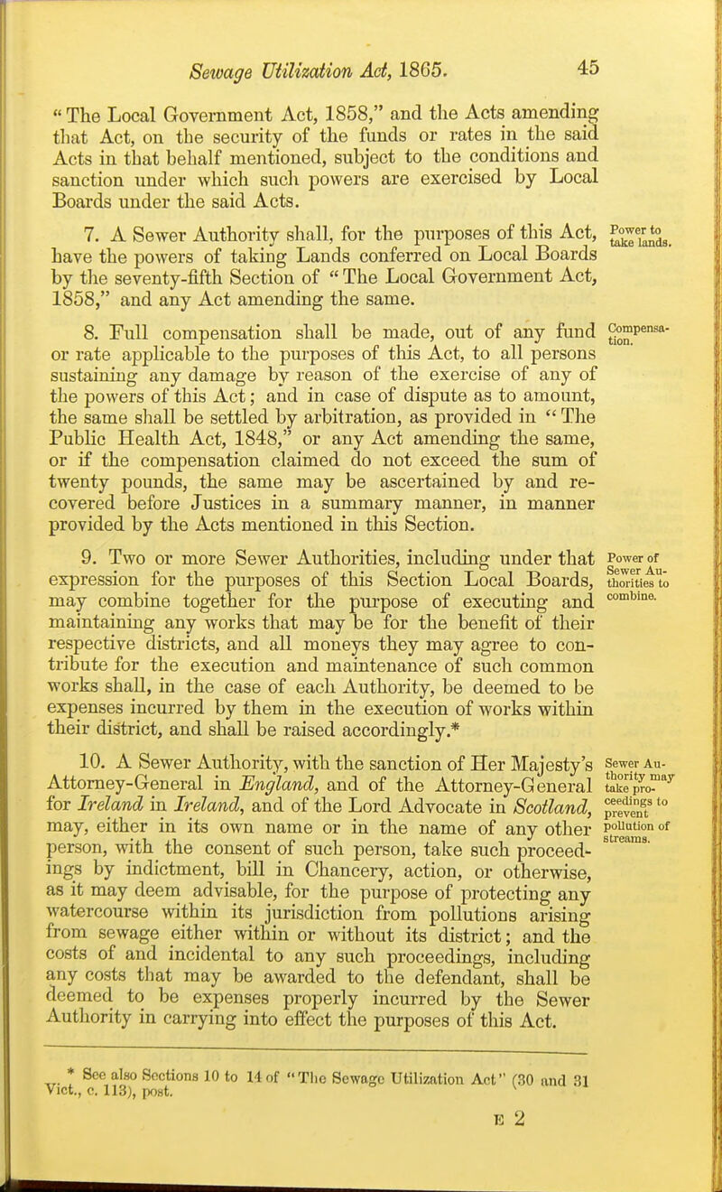  The Local Government Act, 1858, and the Acts amending tliat Act, on the security of the funds or rates in the said Acts in that behalf mentioned, subject to the conditions and sanction under which such powers are exercised by Local Boards under the said Acts. 7. A Sewer Authority sliall, for the purposes of this Act, ^°7i'^*°3_ have the powers of taking Lands conferred on Local Boards by tlie seventy-fifth Section of  The Local Government Act, 1858, and any Act amending the same. 8. Full compensation shall be made, out of any fund ^^p^ or rate applicable to the purposes of this Act, to all persons sustaining any damage by reason of the exercise of any of the powers of this Act; and in case of dispute as to amount, the same shall be settled by arbitration, as provided in  The PubKc Health Act, 1848, or any Act amending the same, or if the compensation claimed do not exceed the sum of twenty pounds, the same may be ascertained by and re- covered before Justices in a summary manner, in manner provided by the Acts mentioned in this Section. 9. Two or more Sewer Authorities, including under that Power of expression for the purposes of this Section Local Boards, thorities to may combine together for the purpose of executing and maintaining any works that may be for the benefit of their respective districts, and all moneys they may agree to con- tribute for the execution and maintenance of such common works shaU, in the case of each Authority, be deemed to be expenses incurred by them in the execution of works within their district, and shall be raised accordingly.* 10. A Sewer Authority, with the sanction of Her Majesty's sewer au- Attorney-General in England, and of the Attorney-General take pro- ^ for Ireland in Ireland, and of the Lord Advocate in Scotland, p'even?'° may, either in its own name or in the name of any other 1°^^^^ °^ person, with the consent of such person, take such proceed- ^ ings by indictment, bill in Chancery, action, or otherwise, as it may deem advisable, for the purpose of protecting any watercourse within its jurisdiction from pollutions arising from sewage either within or without its district; and the costs of and incidental to any such proceedings, including any costs that may be awarded to the defendant, shall be deemed to be expenses properly incurred by the Sewer Authority in carrying into effect the purposes of this Act. * See also Sections 10 to 14of The Sewage Utilization Act (30 and 31 Vict., c. 113), post. ^ E 2