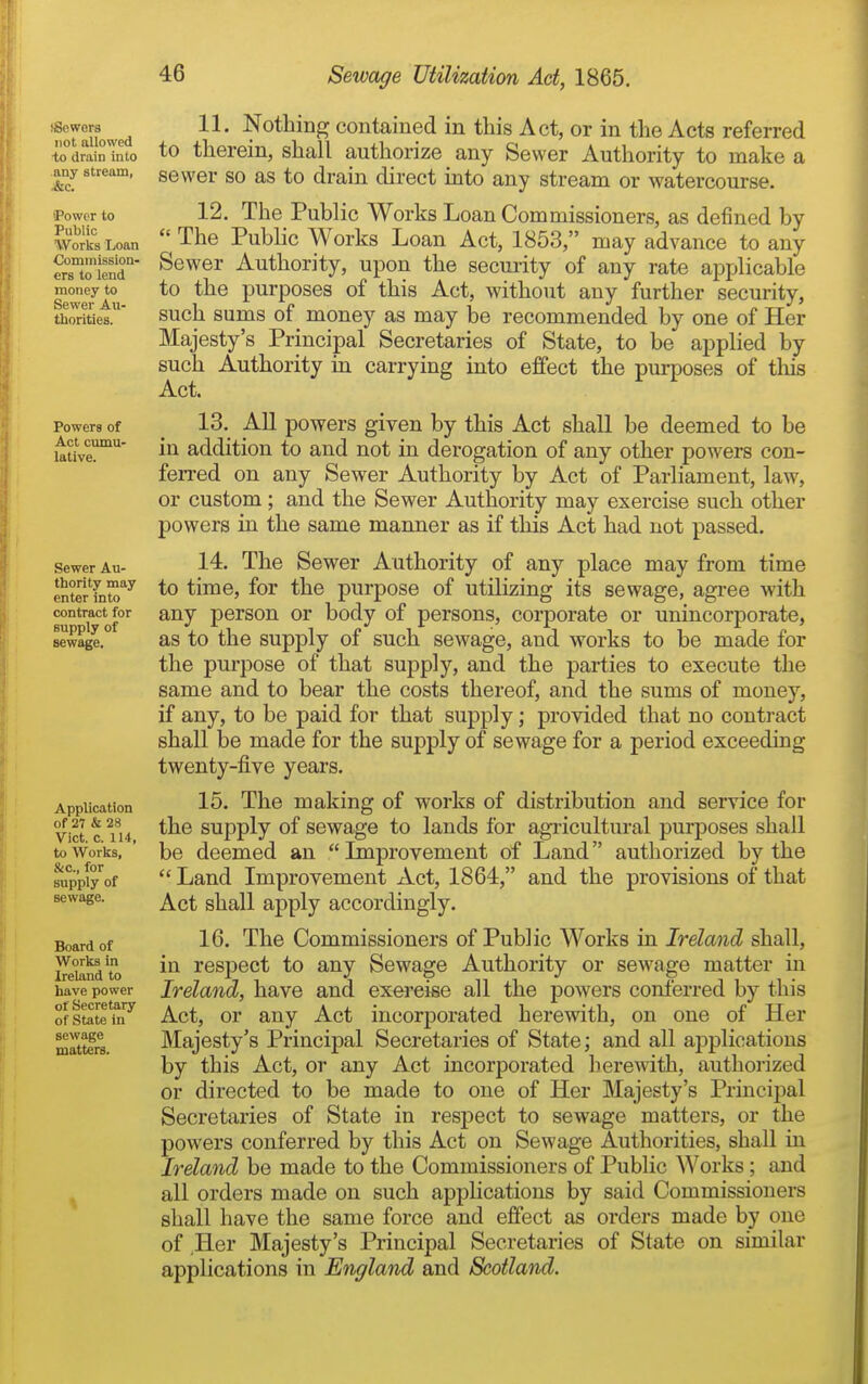 (Sewers not allowed ■to drain into any stream, ■&c. 'Power to Public Works Loan Commission- ers to lend raoney to Sewer Au- thorities. Powers of Act cumu- lative. Sewer Au- thority may enter into contract for supply of sewage. Application of 27 & 28 Vict. c. 114, to Works, &c., for supply of sewage. Board of Works in Ireland to have power of Secretary of State in sewage matters. 11. Nothing contained in this Act, or in the Acts referred to therein, shall authorize any Sewer Authority to make a sewer so as to drain direct into any stream or watercourse. 12. The Public Works Loan Commissioners, as defined by  The Public Works Loan Act, 1853, may advance to any Sewer Authority, upon the secmity of any rate applicable to the purposes of this Act, without any further security, such sums of money as may be recommended by one of Her Majesty's Principal Secretaries of State, to be applied by such Authority in carrying into effect the purposes of tliis Act. 13. All powers given by this Act shall be deemed to be in addition to and not in derogation of any other powers con- ferred on any Sewer Authority by Act of Parliament, law, or custom; and the Sewer Authority may exercise such other powers in the same manner as if this Act had not passed. 14. The Sewer Authority of any place may from time to time, for the purpose of utilizing its sewage, agree with any person or body of persons, corporate or unincorporate, as to the supply of such sewage, and works to be made for the purpose of that supply, and the parties to execute the same and to bear the costs thereof, and the sums of money, if any, to be paid for that supply; provided that no contract shall be made for the supply of sewage for a period exceeding twenty-five years. 15. The making of works of distribution and service for the supply of sewage to lands for agricultural purposes shall be deemed an Improvement of Land authorized by the  Land Improvement Act, 1864, and the provisions of that Act shall apply accordingly. 16. The Commissioners of Public Works in Ireland shall, in respect to any Sewage Authority or sewage matter in Ireland, have and exercise all the powers conferred by this Act, or any Act incorporated herewith, on one of Her Majesty's Principal Secretaries of State; and all applications by this Act, or any Act incorporated herewith, authorized or directed to be made to one of Her Majesty's Principal Secretaries of State in respect to sewage matters, or the powers conferred by this Act on Sewage Authorities, shall in Ireland be made to the Commissioners of Public Works; and all orders made on such applications by said Commissioners shall have the same force and effect as orders made by one of Her Majesty's Principal Secretaries of State on similar applications in England and Scotland.