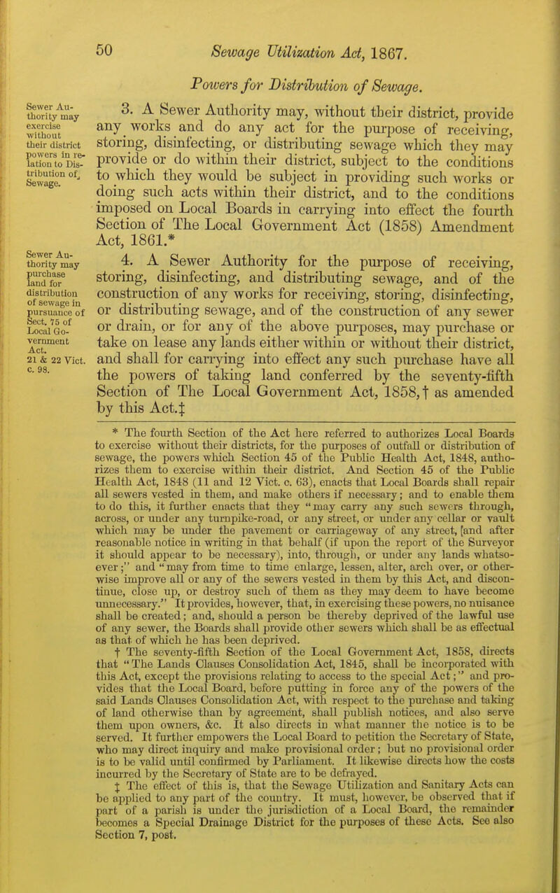 Sewer Au- thority may exercise without their district powers in re- lation to Dis- tribution ol'j Sewage. Sewer Au- thority may purchase land for distribution of sewage in pursuance of Sect. 75 of Local Go- vernment Act. 21 & 22 Vict, c. 98. Powers for Distribution of Sewage. 3. A Sewer Authority may, without their district, provide any works and do any act for the pui-pose of receiving, storing, disinfecting, or distributing sewage which they may provide or do within their district, subject to the conditions to which they would be subject in providing such Avorks or doing such acts within their district, and to the conditions imposed on Local Boards in carrying into effect the fourth Section of The Local Government Act (1858) Amendment Act, 1861 * 4. A Sewer Authority for the purpose of receiving, storing, disinfecting, and distributing sewage, and of the construction of any works for receiving, storing, disinfecting, or distributing sewage, and of the construction of any sewer or drain, or for any of the above pm-poses, may purchase or take on lease any lands either within or without their district, and shall for carrying into effect any such purchase have all the powers of taking land conferred by the seventy-fifth Section of The Local Government Act, 1858, t as amended by this Act4 * Tlie fom-th Section of the Act here referred to authorizes Local Boards to exercise without their districts, for the purposes of outfall or distribution of sewage, the powers which Section 45 of the Public Health Act, 1848, autho- rizes them to exercise within their district. And Section 45 of the Public Health Act, 1848 (11 and 12 Vict. c. 63), enacts that Local Boards shall repair all sewers vested in them, and make others if necessary; and to enable them to do this, it fui'ther enacts that they  may cany any such sewers through, across, or under any tumpike-road, or any street, or under any cellar or vault which may be under the pavement or carriageway of any street, [and after reasonable notice in writing in that behalf (if upon the report of the Surveyor it should appear to be necessary), into, througli, or under any lands whatso- ever; and may from time to time enlarge, lessen, alter, arch over, or other- wise improve all or any of the sewers vested in them by this Act, and discon- tinue, close up, or destroy such of them as they may deem to have become unnecessary. It jJrovides, however, that, in exercising these powers, no nuisance shall be created; and, should a person be thereby deprived of the lawful use of any sewer, the Boards shall provide other sewers which shall be as eflectual as that of which he has been deprived. t The seventy-fifth Section of the Local Government Act, 1858, directs that  The Lands Clauses Consolidation Act, 1845, shall be incoi-porated with tliis Act, except the provisions relating to access to the special Act; and pro- vides that the Local Board, before putting m force any of the powers of the said Lands Clauses Consolidation Act, with respect to tlie pui'chase and taking of land otherwise than by agreement, shall publish notices, and also serve them upon owners, &c. It also dii'ccts in what manner the notice Ls to be served. It further empowers the Local Board to petition the Secretary of State, who may direct inquiry and make provisional order; but no provisional order is to be valid until confirmed by Parliament. It likewise directs how the costs incurred by the Secretary of State are to be defiayed. X The effect of this is, that the Sewage Utilization and Sanitary Acts can be applied to any part of the country. It must, however, be observed that if part of a parish is under the jurisdiction of a Local Board, the remainder becomes a Special Drainage District for the purposes of these Acts. See also
