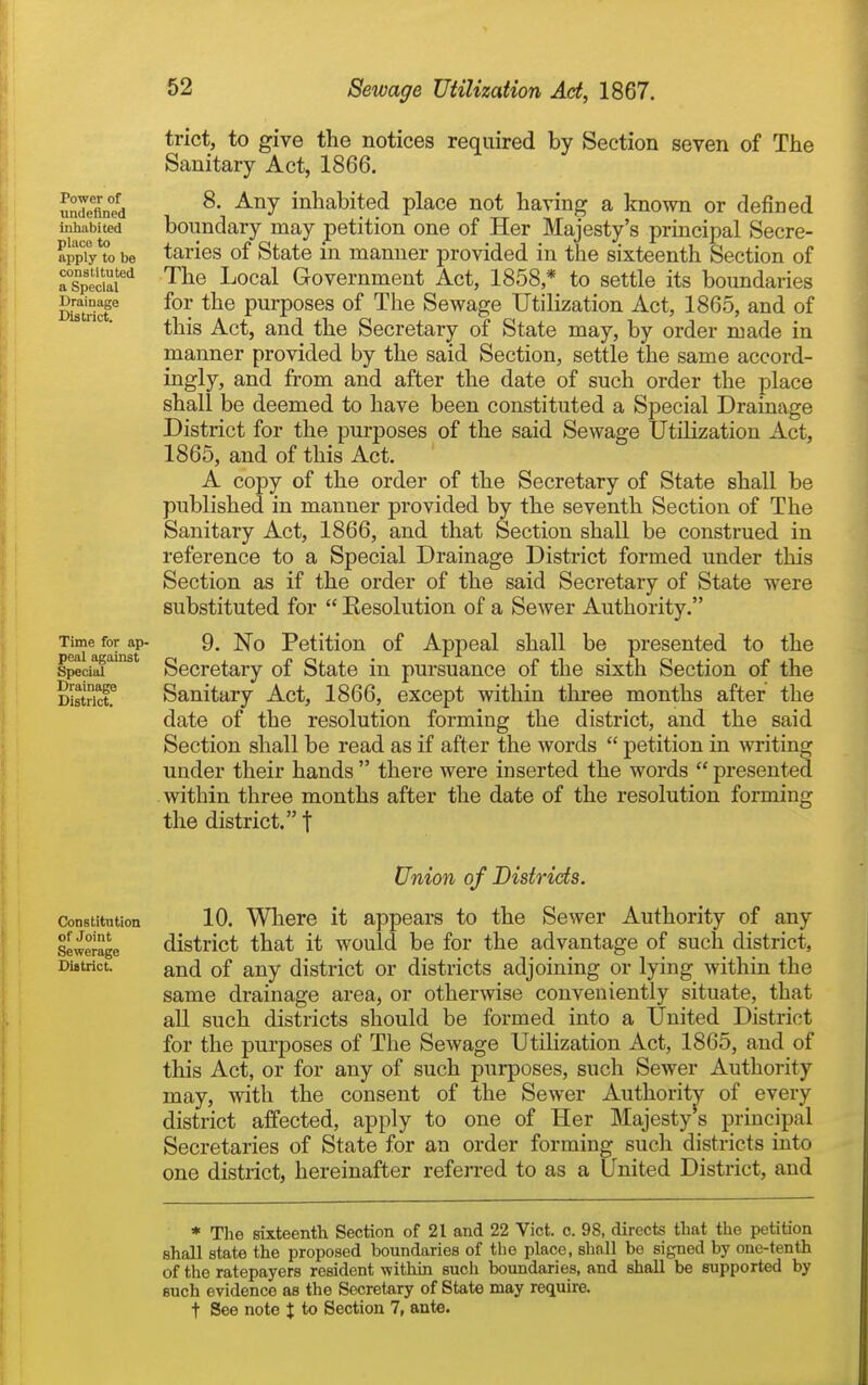 Power of undefined inhabited place to apply to be constituted a Special J^raiuage District. Time for ap- peal against Special Drainage District. trict, to give the notices required by Section seven of The Sanitary Act, 1866. 8. Any inhabited place not having a known or defined boundary may petition one of Her Majesty's principal Secre- taries of State in manner provided in the sixteenth Section of The Local Government Act, 1858 * to settle its boundaries for the purposes of The Sewage Utilization Act, 1865, and of this Act, and the Secretary of State may, by order made in manner provided by the said Section, settle the same accord- ingly, and from and after the date of such order the place shall be deemed to have been constituted a Special Drainage District for the purposes of the said Sewage Utilization Act, 1865, and of this Act. A copy of the order of the Secretary of State shall be published in manner provided by the seventh Section of The Sanitary Act, 1866, and that Section shall be construed in reference to a Special Drainage District formed under this Section as if the order of the said Secretary of State were substituted for  Eesolution of a Sewer Authority. 9. No Petition of Appeal shall be presented to the Secretary of State in pursuance of the sixth Section of the Sanitary Act, 1866, except within three months after the date of the resolution forming the district, and the said Section shall be read as if after the words  petition in writing under their hands  there were inserted the words  presented within three months after the date of the resolution forming the district. t Union of Districts. Constitution 10. Where it appears to the Sewer Authority of any Sewerage district that it would be for the advantage of such district. District. of any district or districts adjoining or lying within the same drainage area, or otherwise conveniently situate, that all such districts should be formed into a United District for the purposes of The Sewage Utilization Act, 1865, and of this Act, or for any of such purposes, such Sewer Authority may, with the consent of the Sewer Authority of every district affected, apply to one of Her Majesty s principal Secretaries of State for an order forming such districts into one district, hereinafter referred to as a United District, and * Tlie sixteenth Section of 21 and 22 Vict. c. 98, directs that the petition shall state the proposed boundaries of the place, shall be signed by oue-tenth of the ratepayers resident ■within such boundaries, and shall be supported by such evidence as the Secretary of State may require. t See note J to Section 7, ante.