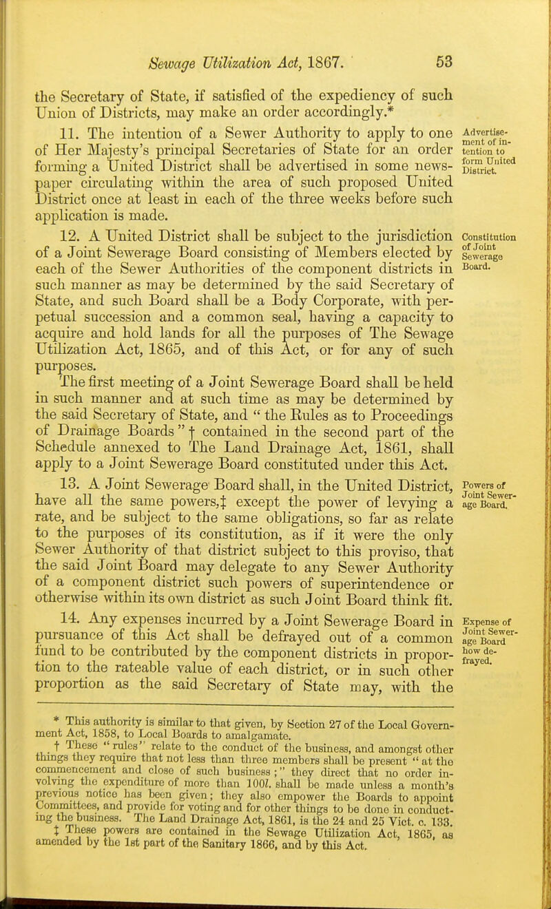 the Secretary of State, if satisfied of the expediency of such Union of Districts, may make an order accordingly * 11. The intention of a Sewer Authority to apply to one of Her Majesty's principal Secretaries of State for an order tentionto' forming a United District shall be advertised in some news- DisTriS!''^^ paper circulating within the area of such proposed United District once at least in each of the three weeks before such application is made. 12. A United District shall be subject to the jurisdiction constitution of a Joint Sewerage Board consisting of Members elected by sewerage each of the Sewer Authorities of the component districts in ^^^d. such manner as may be determined by the said Secretary of State, and such Board shall be a Body Corporate, with per- petual succession and a common seal, having a capacity to acquire and hold lands for all the purposes of The Sewage Utilization Act, 1865, and of this Act, or for any of such purposes. The first meeting of a Joint Sewerage Board shall be held in such manner and at such time as may be determined by the said Secretary of State, and  the Eules as to Proceedings of Drainage Boards  f contained in the second part of the Schedule annexed to The Land Drainage Act, 1861, shall apply to a Joint Sewerage Board constituted under this Act. 13. A Joint Sewerage Board shall, in the United District, ^1^^^°^ have all the same powers,^ except the power of levying a ag^BoaX rate, and be subject to the same obligations, so far as relate to the purposes of its constitution, as if it were the only Sewer Authority of that district subject to this proviso, that the said Joint Board may delegate to any Sewer Authority of a component district such powers of superintendence or otherwise within its own district as such Joint Board think fit. 14. Any expenses incurred by a Joint Sewerage Board in Expense of pursuance of this Act shall be defrayed out of a common ag^Boa'r fund to be contributed by the component districts in proper- tion to the rateable value of each district, or in such other ^^^^' proportion as the said Secretary of State may, with the * This authority is similar to that given, by Section 27of tlie Local Govern- ment Act, 1858, to Local Boards to amalgamate. t These rules relate to the conduct of the business, and amongst other things they requu-e that not less than three members shall be present  at the commencement and close of such business ; they direct that no order in- volving the expenditure of more tlian \m. shall be made unless a month's previous notice has been given; tliey also empower the Boards to appoint Committees, and provide for voting and for other things to be done in conduct- ing the busmess. The Land Drainage Act, 1861, is the 24 and 25 Vict. o. 133. X These powers are contained in the Sewage Utilization Act, 1865. as amended by the 1st part of the Sanitary 1866, and by this Act.