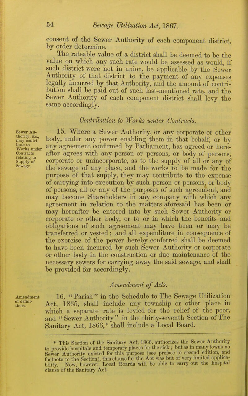 consent of the Sewer Authority of each component district, by order determine. The rateable value of a district shall be deemed to be the value on which any such rate would be assessed as would, if such district were not in union, be applicable by the Sewer Authority of that district to the payment of any expenses legally incurred by that Authority, and the amount of contri- bution shall be paid out of such last-mentioned rate, and the Sewer Authority of each component district shall levy the same accordingly. Sewer Au- thority, &c., may contri- bute to Works under Contracts relating to Supply of Sewage. Contribution to Works under Contracts. 15. Where a Sewer Authority, or any corporate or other body, under any power enabling them in that behalf, or by any agreement confirmed by Parliament, has agreed or here- after agrees with any person or persons, or body of persons, corporate or unin corporate, as to the supply of all or any of the sewage of any place, and the works to be made for the purpose of that supply, they may contribute to the expense of carrying into execution by such person or persons, or body of persons, all or any of the purposes of such agreement, and may become Shareholders in any company with which any agreement in relation to the matters aforesaid has been or may hereafter be entered into by such Sewer Authority or corporate or other body, or to or in which the benefits and obligations of such agreement may have been or may be transferred or vested ; and all expenditure in consequence of the exercise of the power hereby conferred shall be deemed to have been incurred by such Sewer Authority or corporate or other body in the construction or due maintenance of the necessary sewers for carrying away the said sewage, and shall be provided for accordingly. Amendment of Acts. Amendment 16. Parish in the Schedule to The Sewage Utilization tionf' Act, 1865, shall include any township or other place in which a separate rate is levied for the relief of the poor, and  Sewer Authority  in the thirty-seventh Section of The Sanitary Act, 1866,* shall include a Local Board. * This Section of the Sanitary Act, 1866, authorizes the Sewer Authority to provide hospitals and temporaiy places for the sick ; but as in many towns no Sewer Authority existed for this purpose (see preface to second edition, and footnote to the Section), this clause for the Act was but of very limited applica- bility. Now, however. Local Boards will be able to carry out tlio hospital clause of the Sanitary Act.
