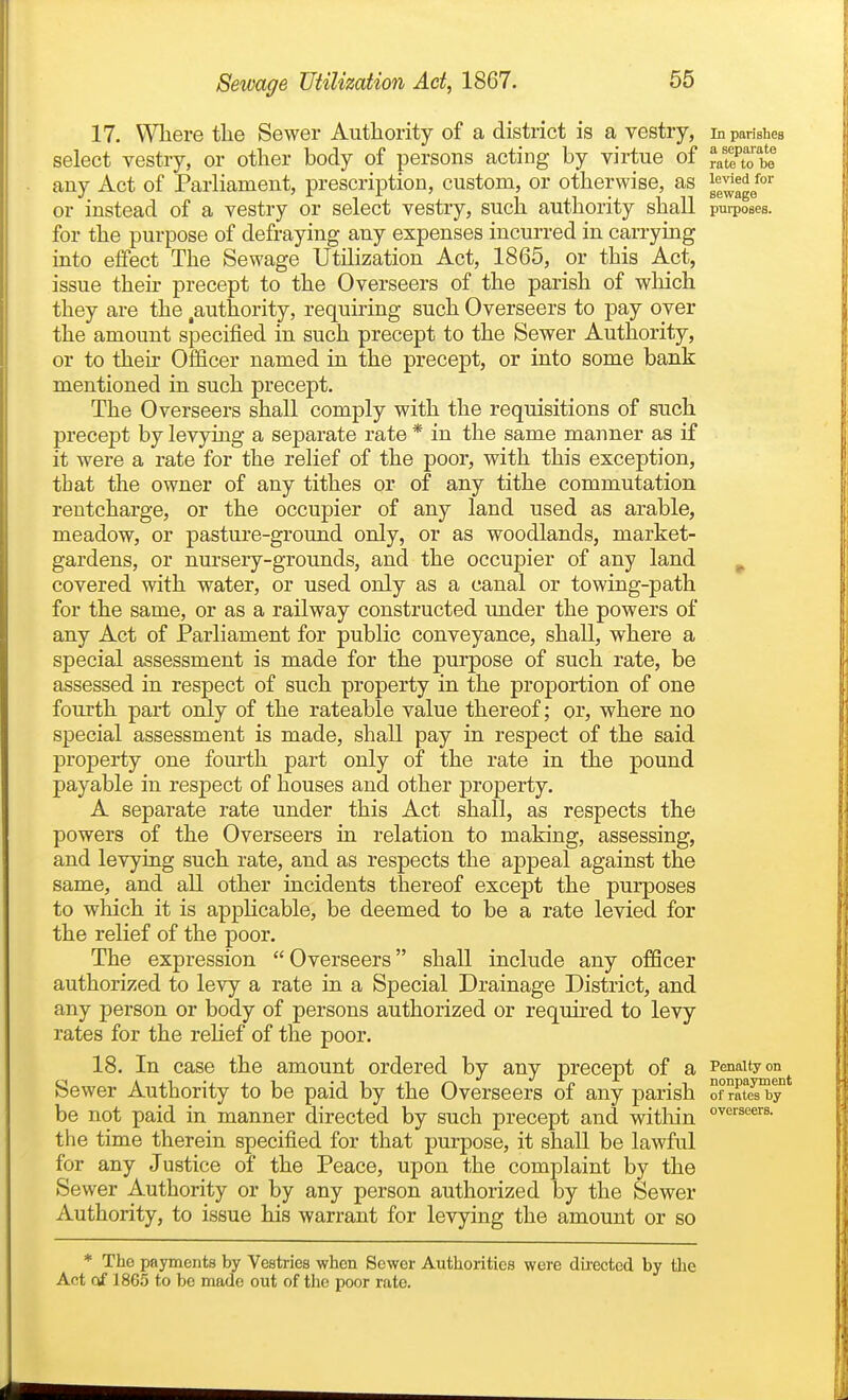 17. VVliere the Sewer Authority of a district is a vestry, In parishes select vestry, or other body of persons acting by virtue of ^^t^tT^ any Act of Parliament, prescription, custom, or otherwise, as or instead of a vestry or select vestry, such authority shall purposes, for the purpose of defraying any expenses incurred in carrying into effect The Sewage Utilization Act, 1865, or this Act, issue their precept to the Overseers of the parish of wliich they are the ^authority, requiring such Overseers to pay over the amount specified in such precept to the Sewer Authority, or to their Officer named in the precept, or into some bank mentioned in such precept. The Overseers shall comply with the requisitions of such precept by levying a separate rate * in the same manner as if it were a rate for the relief of the poor, with this exception, that the owner of any tithes or of any tithe commutation rentcharge, or the occupier of any land used as arable, meadow, or pasture-ground only, or as woodlands, market- gardens, or nursery-grounds, and the occupier of any land ^ covered with water, or used only as a canal or towing-path for the same, or as a railway constructed under the powers of any Act of Parliament for public conveyance, shall, where a special assessment is made for the purpose of such rate, be assessed in respect of such property in the proportion of one fourth part only of the rateable value thereof; or, where no special assessment is made, shall pay in respect of the said property one fom-th part only of the rate in the pound payable in respect of houses and other property. A separate rate under this Act shall, as respects the powers of the Overseers in relation to making, assessing, and levying such rate, and as respects the appeal against the same, and all other incidents thereof except the purposes to which it is applicable, be deemed to be a rate levied for the relief of the poor. The expression Overseers shall include any officer authorized to levy a rate in a Special Drainage District, and any person or body of persons authorized or required to levy rates for the reHef of the poor. 18. In case the amount ordered by any precept of a Penalty on Sewer Authority to be paid by the Overseers of any parish of rates by be not paid in manner directed by such precept and within the time therein specified for that purpose, it shall be lawful for any Justice of the Peace, upon the complaint by the Sewer Authority or by any person authorized by the Sewer Authority, to issue his warrant for levying the amount or so * The payments by Vestries when Sewer Authorities were directed by the Act of 1865 to be made out of the poor rate.
