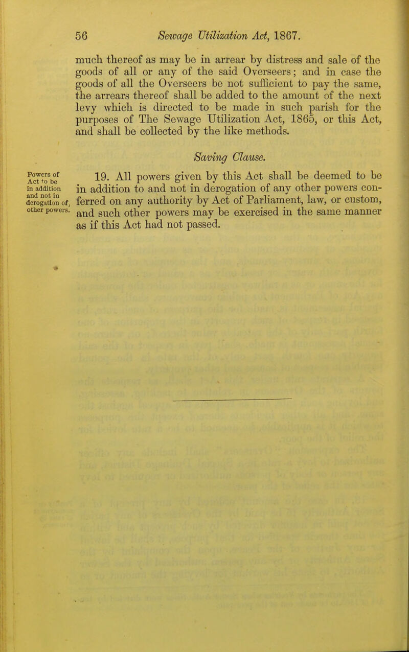 much thereof as may be in arrear by distress and sale of the goods of all or any of the said Overseers; and in case the goods of all the Overseers be not sufficient to pay the same, the arrears thereof shall be added to the amount of the next levy which is directed to be made in such parish for the purposes of The Sewage Utilization Act, 1865, or this Act, and shall be collected by the like methods. Saving Clause. 19. All powers given by this Act shaU be deemed to be in addition to and not in derogation of any other powers con- ferred on any authority by Act of Parliament, law, or custom, and such other powers may be exercised in the same manner as if this Act had not passed. Powers of Act to be in addition and not in derogation ofj other powers. «