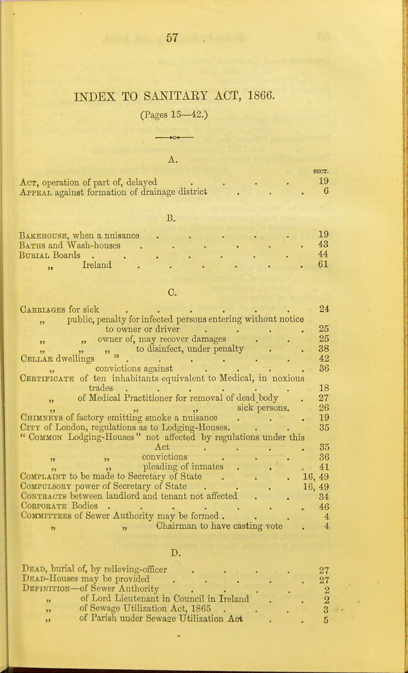INDEX TO SANITAEY ACT, 1866. (Pages 15—42.) KX A. SECT. Act, operation of part of, delayed .... 19 Appeal against formation of drainage district . . .6 B. Bakehottse, when a nuisance ... . . . 19 Baths and Wash-houses . . . . . .43 BuKiAL Boards ....... 44 „ Ireland . . . . . .61 G. Cabbiages for sick ...... 24 „ public, penalty for infected persons entering without notice to owner or driver , . . .25 „ „ owner of, may recover damages . . 25 „ „ „ to disinfect, under penalty . . 38 Cellae dwellings ^ . , . . . . 42 „ convictions against , . . .36 CEETrFiOATE of ten inhabitants equivalent to Medical, in noxious trades ...... 18 „ of Medical Practitioner for removal of dead body . 27 „ „ „ sick persons. 26 Chiieneys of factory emitting smoke a nuisance . . .19 City of London, regulations as to Lodging-Houses. • . 35  Common Lodging-Houses  not affected by regulations under this Act . . . .35 „ „ convictions ... 36 „ „ pleading of inmates . . .41 Complaint to be made to Secretary of State . . . 16, 49 CoMPULSOEY power of Secretary of State . . . 16, 49 Conteacts between landlord and tenant not affected . . 34 CoEPOEATE Bodies . . . . . . .46 Committees of Sewer Authority may be formed ... 4 ), „ Chairman to have casting vote . 4 D. Dead, burial of, by relieving-ofQcer .... 27 DEAD-Houses may be provided . . . . .27 Definition—of Sewer Authority .... 2 „ of Lord Lieutenant in Council in Ireland . . 2 „ of Sewage Utilization Act, 1865 ... 3 „ of Parish under Sewaae Utilization Act . . 5