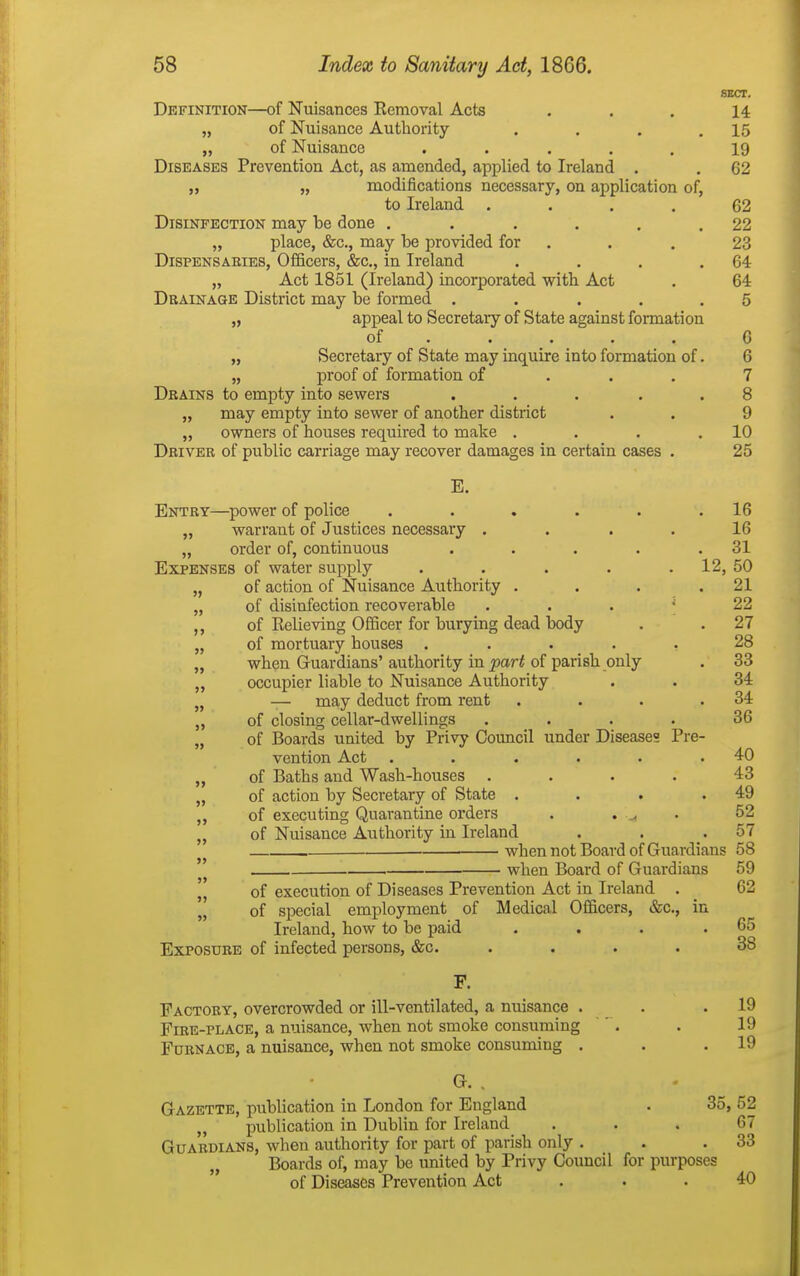 SECT. Definition—of Nuisances Removal Acts ... 14 „ of Nuisance Authority . . . .15 „ of Nuisance ..... 19 Diseases Prevention Act, as amended, applied to Ireland . . 62 „ „ modifications necessary, on application of, to Ireland .... 62 Disinfection may be done . . . . . .22 „ place, &c., may be provided for . . . 23 Dispensaries, Officers, &c., in Ireland . . . .64 „ Act 1851 (Ireland) incorporated with Act . 64 Drainage District may be formed . . . . .5 „ appeal to Secretary of State against formation of .... . 6 „ Secretary of State may inquire into formation of. 6 „ proof of formation of . . . 7 Drains to empty into sewers . . . . .8 „ may empty into sewer of another district . . 9 „ owners of houses required to make . . . .10 Driver of public carriage may recover damages in certain cases . 25 E. Entry—power of police . . . . . .16 „ warrant of Justices necessary .... 16 „ order of, continuous . . . . .31 Expenses of water supply . . . . . 12, 50 „ of action of Nuisance Authority . . . .21 „ of disinfection recoverable ... ^ 22 ,, of Relieving Officer for burying dead body . .27 „ of mortuary houses ..... 28 „ when Guardians'authority in jjar-f of parish only . 33 „ occupier liable to Nuisance Authority . . 34 „ — may deduct from rent . . . .34 ,, of closing cellar-dwellings .... 36 „ of Boards united by Privy Council under Diseases Pre- vention Act . . . . . .40 „ of Baths and Wash-houses .... 43 „ of action by Secretary of State . . . .49 ,, of executing Quarantine orders . . ^ • 52 ,, of Nuisance Authority in Ireland . . .57 when not Board of Guardians 58 ' when Board of Guardians 59 11 of execution of Diseases Prevention Act in Ireland . _ 62  of special employment of Medical Officers, &c., in Ireland, how to be paid . . . .65 Exposure of infected persons, &c. .... 38 F. Factory, overcrowded or ill-ventilated, a nuisance . . .19 Fire-place, a nuisance, when not smoke consuming ^. . 19 Furnace, a nuisance, when not smoke consuming . . .19 G. . Gazette, publication in London for England . 35,52 publication in Dublin for Ireland ... 67 Guardians, when authority for part of parish only . . .33 Boards of, may be united by Privy Council for purposes of Diseases Prevention Act ... 40