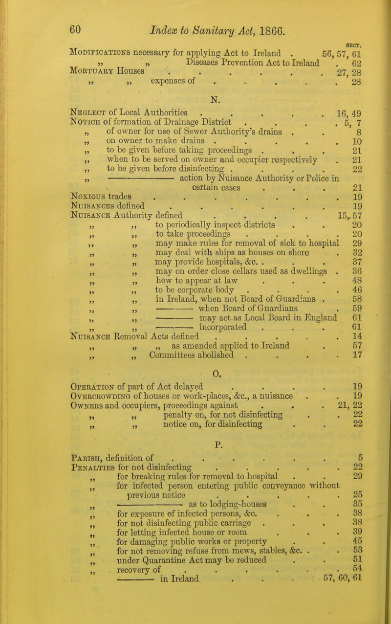 SECT. MoDiFiCiTiONS necessary for applying Act to Ireland . 56, 57, 61 » „ Diseases Prevention Act to Ireland . 62 MoETUARY Houses . . . . . . 27 28 t, „ expenses of . . . . . ' 28 N. Neglect of Local Authorities . . . . . 16, 49 Notice of formation of Drainage District . . . . 5, 7 „ of owner for use of Sewer Authority's drains . . 8 „ on owner to make drains . . . . .10 „ to be given before taking proceedings ... 21 „ when to be served on owner and occupier respectively . 21 to be given before disinfecting .... 22 „ action by Nuisance Authoiity or Police in certain cases . . . 21 Noxious trades ....... 19 Nuisances defined ...... 19 Nuisance Authority defined .... 15,. 57 „ ,, to periodically inspect districts . . 20 „ ,, to take proceedings . . . .20 „ may make rules for removal of sick to hospital 29 „ „ may deal with ships as houses on shore . 32 „ „ may provide hospitals, &c. ... 37 „ „ may on order close cellars used as dwellings . 36 „ „ how to appear at law ... 48 „ „ to be corporate body . . . .46 „ „ in Ireland, when not Board of Guardians . 58 ,, ,, when Board of Guardians . 59 „ ,, may act as Local Board in England 61 „ „ • • incorporated . . . 61 Nuisance Eemoval Acts defined . . . . .14 „ „ „ as amended applied to Ireland . 57 „ „ Committees abolished . . . .17 0. Opebation of part of Act delayed . . . . 19 OvEECEOWDiNG of houscs Or work-placGS, &c., a nuisance . . 19 Owners and occupiers, proceedings against . . .21, 22 „ ,, penalty on, for not disinfecting . . 22 „ „ notice on, for disinfecting . . 22 P. Parish, definition of ..... . 5 Penalties for not disinfecting . . . . .22 „ for breaking rules for removal to hospital . . 29 „ for infected person entering public conveyance without previous notice . . . . .25 ■ as to lodging-houses . . 35 for exposure of infected persons, &c. . . .38 „ for not disinfecting public carriage ... 38 „ for letting infected house or room . . .39 „ for damaging public works or property . . 45 „ for not removing refuse from mews, stables, &c. . . 53 „ under Quarantine Act may be reduced . . 51 ,, recovery of . . . . . .54 in Ireland . . . 57, 60,61