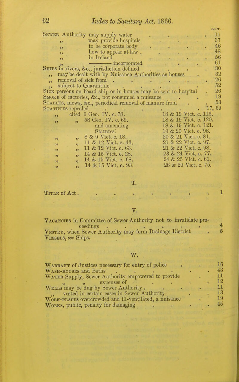 Sewer Authority may supply water . . , .11 „ may provide hospitals ... 37 „ ' to be corporate body . . . .46 ,, how to appear at law .... 48 „ in Ireland . . . . .56 „ incorporated . . 61 Ships in rivers, &c., jurisdiction defined . . . .30 „ may be dealt with by Nuisance Authorities as houses . 32 „ removal of sick from . . . . . .26 „ subject to Quarantine ..... 52 Sick persons on board ship or in houses may be sent to hospital . 26 Smoke of factories, &c., not consumed a nuisance . . 19 Stables, mews, &c., periodical removal of manure from . . 53 Statutes repealed . . . . . . 17, 69 „ cited 6 Geo. IV. c. 78. 18 & 19 Vict. c. 116. „ „ 58 Geo. IV. c. 69. 18 & 19 Vict. c. 120. and amending 18 & 19 Vict. c. 121. Statutes: 19 & 20 Vict. c. 98. „ „ 8 & 9 Vict. c. 18. 20 & 21 Vict. c. 81. „ 11 & 12 Vict. c. 43. 21 & 22 Vict. c. 97. „ „ 11 & 12 Vict. c. 63. 21 & 22 Vict. c. 98. „ „ 14 & 15 Vict. c. 28. 23 & 24 Vict. c. 77. „ „ 14 & 15 Vict. c. 68. 24 & 25 Vict. c. 61. „ 14 & 15 Vict. c. 93. 28 & 29 Vict. c. 75. T. Title of Act........ 1 V. Vacancies in Committee of Sewer Authority not to invalidate pro- ceedings . . . . . _ . 4 Vestry, when Sewer Authority may form Drainage District . 5 Vessels, see Sliips. W. Warrant of Justices necessary for entry of police . . 16 Wash-houses and Baths . . . . • .43 Water Supply, Sewer Authority empowered to provide . 11 „ „ expenses of . . • .12 Wells may be dug by Sewer Authority .... 11 „ vested in certain cases in Sewer Authoritj . . 13 Work-places overcrowded and ill-ventilated, a nuisance . 19 Works, public, penalty for damaging . . . .45