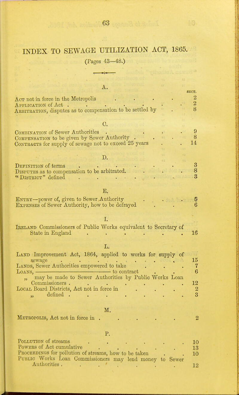 INDEX TO SEWAGE UTILIZATION ACT, 1865. (Pages 43—48.) A. Act not in force in the Metropolis Application of Act . . . • • Aebitration, disputes as to compensation to be settled by 0. CojrBnrATiON of Sewer Authorities . _ ... 9 Compensation to be given by Sewer Authority . . . 8 Contracts for supply of sewage not to exceed 25 years . . 14 D. Definition of terms ...... 3 Disputes as to compensation to be arbitrated, . . .8 District defined . , ... . . 3 E. Entry—power of, given to Sewer Authority . . .5 Expenses of Sewer Authority, how to be defrayed , . 6 I. Ireland Commissioners of Public Works equivalent to Secretary of State ia England . . . . . .16 L. Land Improvement Act, 1864, applied to works for supply of sewage . . . .... » 15 Lands, Sewer Authorities empowered to take . . .7 Loans, ■ ^ to contract . . 6 „ may be made to Sewer Authorities by Public Works Loan Commissioners ....... 12 Local Board Districts, Act not in force in . . . 2 „ defined ....... 3 M. Metropolis, Act not in force in . . . . . 2 P. Pollution of streams .... Powers of Act cumulative .... Proceedings for pollution of streams, how to be taken Public Works I^oan Commissioners may lend money Authorities . . . ' , SECT. 2 2 8 to Sewer 10 13 10 12