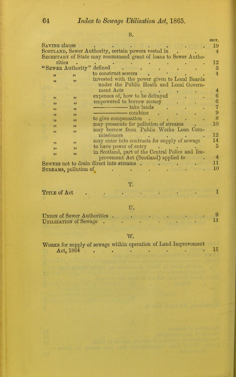 S. SECT. Saving clause ....... 19 Scotland, Sewer Authority, certain powers vested in . . 4 Seceetary of State may recommend grant of loans to Sewer Autho- rities ........ 12 Sewer Authority defined ..... 3 „ „ to construct sewers . • . . 4 „ „ invested with the power given to Local Boards under the Public Heath and Local Govern- ment Acts .... 4 „ „ expenses of, how to be defrayed . . 6 „ „ empowered to borrow money . . G „ take lands . . .7 „ „ combine ... 9 „ „ to give compensation .... 8 „ may prosecute for pollution of streams . 10 „ „ may bon-ow from Public Works Loan Com- missioners . . . .12 „ „ may enter into contracts for supply of sewage 14 „ to have power of entry ... 5 in Scotland, part of the Central Police and Im- provement Act (Scotland) applied to . 4 Sewees not to drain direct into streams . . . . 11 Streams, pollution of^ . . . . . .10 T. Title of Act 1 U. Union of Sewer Authorities 9 Utilization of Sewage 14: W. Works for supply of sewage within operation of Land Improvement Act, 1864 15